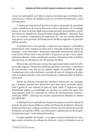 Mudança do Clima no Brasil: aspectos econômicos, sociais e regulatórios360
contar, em escala global, com ideias e projetos inovadores que contribuam efeti-
vamente para a solução do problema, pois são necessários investimentos e ações
de longo prazo.
A cooperação internacional deveria servir para a construção de capacidades
e para a transferência de recursos financeiros novos e adicionais e de tecnologias
limpas, em uma via de mão dupla representada por países desenvolvidos e em de-
senvolvimento, dirigidos em função da relação disponibilidade – demanda. Aqui
deve ser ressaltada a importância da cooperação sul – sul, dos acordos bilaterais
entre países e entes privados, do fortalecimento de blocos regionais e de parcerias
público-privadas.
A interação entre o setor privado e os governos que negociam as disciplinas
internacionais sobre mudança do clima tem se mostrado insuficiente. Apesar de
participar – como observador – do processo negociador internacional, não há um
canal técnico formal entre o setor privado e os governos em que o setor empre-
sarial possa discutir e expor contribuições técnicas e financeiras sobre as políticas
internacionais em discussão na área de mudança do clima.
Desse modo, está claro que o avanço das negociações implica maior envolvi-
mento das empresas. Os governos poderiam aproveitar a estrutura e a experiência
do setor privado e este, por sua vez, poderia ampliar seu portfólio de atuação.
A cooperação entre ambos facilitaria a execução de ações de mitigação e de adap-
tação à mudança climática, bem como favoreceria a implementação de políticas
nessas áreas.
Muitas das decisões internacionais interferem diretamente nas estratégias
que a indústria nacional deve desenvolver para fazer frente ao desafio relacio-
nado à gestão de suas emissões de gases de efeito estufa. É importante seguir
determinado padrão na metodologia, no ano-base, na métrica dos gases, bem
como garantir, desde já, a utilização de critérios de monitoramento, relatório e
verificação (MRV),7
ainda que não estejam completamente definidos no âmbito
da CQNUMC.
A definição de novos períodos de compromissos para as metas de redução de
emissões de países desenvolvidos no âmbito do Protocolo de Quioto é elemento
fundamental para que a indústria continue a investir nos mecanismos de mercado
de Quioto, em especial o MDL, cuja manutenção e aprimoramento são de gran-
de importância para o setor industrial brasileiro.
O papel regulador do Estado e o seu apoio ao desenvolvimento de tecno-
logias pouco intensivas em carbono são decisivos, como no estímulo ao uso de
7. Monitoring, report and verification.
 