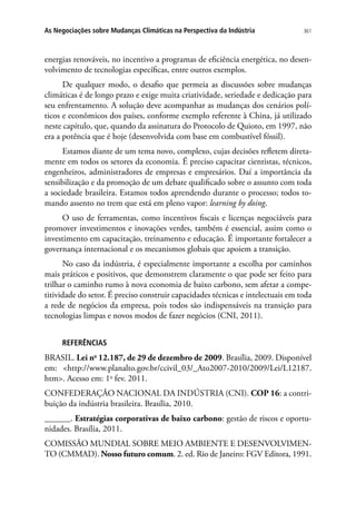 361As Negociações sobre Mudanças Climáticas na Perspectiva da Indústria
energias renováveis, no incentivo a programas de eficiência energética, no desen-
volvimento de tecnologias específicas, entre outros exemplos.
De qualquer modo, o desafio que permeia as discussões sobre mudanças
climáticas é de longo prazo e exige muita criatividade, seriedade e dedicação para
seu enfrentamento. A solução deve acompanhar as mudanças dos cenários polí-
ticos e econômicos dos países, conforme exemplo referente à China, já utilizado
neste capítulo, que, quando da assinatura do Protocolo de Quioto, em 1997, não
era a potência que é hoje (desenvolvida com base em combustível fóssil).
Estamos diante de um tema novo, complexo, cujas decisões refletem direta-
mente em todos os setores da economia. É preciso capacitar cientistas, técnicos,
engenheiros, administradores de empresas e empresários. Daí a importância da
sensibilização e da promoção de um debate qualificado sobre o assunto com toda
a sociedade brasileira. Estamos todos aprendendo durante o processo; todos to-
mando assento no trem que está em pleno vapor: learning by doing.
O uso de ferramentas, como incentivos fiscais e licenças negociáveis para
promover investimentos e inovações verdes, também é essencial, assim como o
investimento em capacitação, treinamento e educação. É importante fortalecer a
governança internacional e os mecanismos globais que apoiem a transição.
No caso da indústria, é especialmente importante a escolha por caminhos
mais práticos e positivos, que demonstrem claramente o que pode ser feito para
trilhar o caminho rumo à nova economia de baixo carbono, sem afetar a compe-
titividade do setor. É preciso construir capacidades técnicas e intelectuais em toda
a rede de negócios da empresa, pois todos são indispensáveis na transição para
tecnologias limpas e novos modos de fazer negócios (CNI, 2011).
REFERÊNCIAS
BRASIL. Lei no
12.187, de 29 de dezembro de 2009. Brasília, 2009. Disponível
em: http://www.planalto.gov.br/ccivil_03/_Ato2007-2010/2009/Lei/L12187.
htm. Acesso em: 1o
fev. 2011.
CONFEDERAÇÃO NACIONAL DA INDÚSTRIA (CNI). COP 16: a contri-
buição da indústria brasileira. Brasília, 2010.
______. Estratégias corporativas de baixo carbono: gestão de riscos e oportu-
nidades. Brasília, 2011.
COMISSÃO MUNDIAL SOBRE MEIO AMBIENTE E DESENVOLVIMEN-
TO (CMMAD). Nosso futuro comum. 2. ed. Rio de Janeiro: FGV Editora, 1991.
 