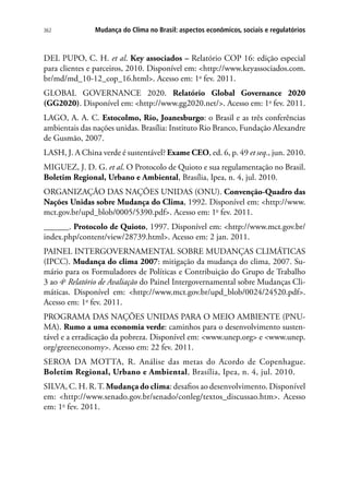 Mudança do Clima no Brasil: aspectos econômicos, sociais e regulatórios362
DEL PUPO, C. H. et al. Key associados – Relatório COP 16: edição especial
para clientes e parceiros, 2010. Disponível em: http://www.keyassociados.com.
br/md/md_10-12_cop_16.html. Acesso em: 1o
fev. 2011.
GLOBAL GOVERNANCE 2020. Relatório Global Governance 2020
(GG2020). Disponível em: http://www.gg2020.net/. Acesso em: 1o
fev. 2011.
LAGO, A. A. C. Estocolmo, Rio, Joanesburgo: o Brasil e as três conferências
ambientais das nações unidas. Brasília: Instituto Rio Branco, Fundação Alexandre
de Gusmão, 2007.
LASH, J. A China verde é sustentável? Exame CEO, ed. 6, p. 49 et seq., jun. 2010.
MIGUEZ, J. D. G. et al. O Protocolo de Quioto e sua regulamentação no Brasil.
Boletim Regional, Urbano e Ambiental, Brasília, Ipea, n. 4, jul. 2010.
ORGANIZAÇÃO DAS NAÇÕES UNIDAS (ONU). Convenção-Quadro das
Nações Unidas sobre Mudança do Clima, 1992. Disponível em: http://www.
mct.gov.br/upd_blob/0005/5390.pdf. Acesso em: 1o
fev. 2011.
______. Protocolo de Quioto, 1997. Disponível em: http://www.mct.gov.br/
index.php/content/view/28739.html. Acesso em: 2 jan. 2011.
PAINEL INTERGOVERNAMENTAL SOBRE MUDANÇAS CLIMÁTICAS
(IPCC). Mudança do clima 2007: mitigação da mudança do clima, 2007. Su-
mário para os Formuladores de Políticas e Contribuição do Grupo de Trabalho
3 ao 4o
Relatório de Avaliação do Painel Intergovernamental sobre Mudanças Cli-
máticas. Disponível em: http://www.mct.gov.br/upd_blob/0024/24520.pdf.
Acesso em: 1o
fev. 2011.
PROGRAMA DAS NAÇÕES UNIDAS PARA O MEIO AMBIENTE (PNU-
MA). Rumo a uma economia verde: caminhos para o desenvolvimento susten-
tável e a erradicação da pobreza. Disponível em: www.unep.org e www.unep.
org/greeneconomy. Acesso em: 22 fev. 2011.
SEROA DA MOTTA, R. Análise das metas do Acordo de Copenhague.
Boletim Regional, Urbano e Ambiental, Brasília, Ipea, n. 4, jul. 2010.
SILVA, C. H. R.T. Mudança do clima: desafios ao desenvolvimento. Disponível
em: http://www.senado.gov.br/senado/conleg/textos_discussao.htm. Acesso
em: 1o
fev. 2011.
 