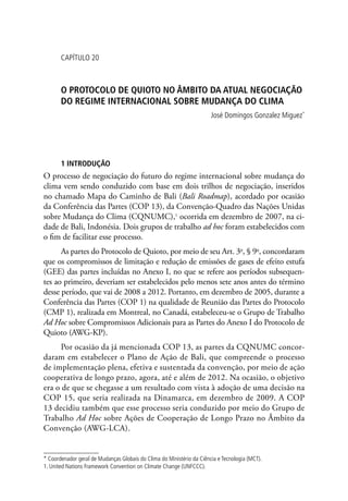 CAPÍTULO 20
O PROTOCOLO DE QUIOTO NO ÂMBITO DA ATUAL NEGOCIAÇÃO
DO REGIME INTERNACIONAL SOBRE MUDANÇA DO CLIMA
José Domingos Gonzalez Miguez*
1 INTRODUÇÃO
O processo de negociação do futuro do regime internacional sobre mudança do
clima vem sendo conduzido com base em dois trilhos de negociação, inseridos
no chamado Mapa do Caminho de Bali (Bali Roadmap), acordado por ocasião
da Conferência das Partes (COP 13), da Convenção-Quadro das Nações Unidas
sobre Mudança do Clima (CQNUMC),1
ocorrida em dezembro de 2007, na ci-
dade de Bali, Indonésia. Dois grupos de trabalho ad hoc foram estabelecidos com
o fim de facilitar esse processo.
As partes do Protocolo de Quioto, por meio de seu Art. 3o
, § 9o
, concordaram
que os compromissos de limitação e redução de emissões de gases de efeito estufa
(GEE) das partes incluídas no Anexo I, no que se refere aos períodos subsequen-
tes ao primeiro, deveriam ser estabelecidos pelo menos sete anos antes do término
desse período, que vai de 2008 a 2012. Portanto, em dezembro de 2005, durante a
Conferência das Partes (COP 1) na qualidade de Reunião das Partes do Protocolo
(CMP 1), realizada em Montreal, no Canadá, estabeleceu-se o Grupo de Trabalho
Ad Hoc sobre Compromissos Adicionais para as Partes do Anexo I do Protocolo de
Quioto (AWG-KP).
Por ocasião da já mencionada COP 13, as partes da CQNUMC concor-
daram em estabelecer o Plano de Ação de Bali, que compreende o processo
de implementação plena, efetiva e sustentada da convenção, por meio de ação
cooperativa de longo prazo, agora, até e além de 2012. Na ocasião, o objetivo
era o de que se chegasse a um resultado com vista à adoção de uma decisão na
COP 15, que seria realizada na Dinamarca, em dezembro de 2009. A COP
13 decidiu também que esse processo seria conduzido por meio do Grupo de
Trabalho Ad Hoc sobre Ações de Cooperação de Longo Prazo no Âmbito da
Convenção (AWG-LCA).
* Coordenador geral de Mudanças Globais do Clima do Ministério da Ciência e Tecnologia (MCT).
1. United Nations Framework Convention on Climate Change (UNFCCC).
 