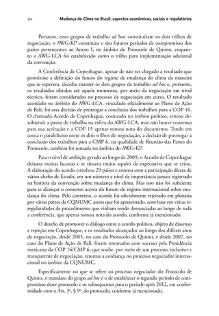 Mudança do Clima no Brasil: aspectos econômicos, sociais e regulatórios364
Portanto, esses grupos de trabalho ad hoc constituíram os dois trilhos de
negociação: o AWG-KP constituiu o dos futuros períodos de compromisso dos
países pertencentes ao Anexo I, no âmbito do Protocolo de Quioto, enquan-
to o AWG-LCA foi estabelecido como o trilho para implementação adicional
da convenção.
A Conferência de Copenhague, apesar de não ter chegado a resultado que
permitisse a definição do futuro do regime de mudança do clima da maneira
que se esperava, decidiu manter os dois grupos de trabalho ad hoc e, portanto,
os resultados obtidos até aquele momento, por meio da negociação em nível
técnico, foram considerados no processo de negociação em curso. O resultado
acordado no âmbito do AWG-LCA, vinculado oficialmente ao Plano de Ação
de Bali, foi essa decisão de prorrogar a conclusão dos trabalhos para a COP 16.
O chamado Acordo de Copenhague, costurado no âmbito político, tentou de-
sobstruir a pauta de trabalho na esfera do AWG-LCA, mas não houve consenso
para sua aceitação e a COP 15 apenas tomou nota do documento. Tendo em
conta o paralelismo entre os dois trilhos de negociação, a decisão de prorrogar a
conclusão dos trabalhos para a CMP 6, na qualidade de Reunião das Partes do
Protocolo, também foi tomada no âmbito do AWG-KP.
Para o nível de ambição gerado ao longo de 2009, o Acordo de Copenhague
deixava muitas lacunas e se situava muito aquém da expectativa que se criou.
A elaboração do acordo envolveu 29 países e contou com a participação direta de
vários chefes de Estado, em um número e nível de importância jamais registrado
na história da convenção sobre mudança do clima. Mas isso não foi suficiente
para se alcançar o consenso acerca do futuro do regime internacional sobre mu-
dança do clima. Pelo contrário, o acordo foi oficialmente rejeitado em plenária
por várias partes da CQNUMC assim que foi apresentado, com base em várias ir-
regularidades de procedimento que vinham sendo denunciadas ao longo de toda
a conferência, que apenas tomou nota do acordo, conforme já mencionado.
O desafio de promover o diálogo entre o acordo político, objeto de dissenso
e rejeição em Copenhague, e os resultados alcançados ao longo dos difíceis anos
de negociação, desde 2005, no caso do Protocolo de Quioto, e desde 2007, no
caso do Plano de Ação de Bali, foram retomados com sucesso pela Presidência
mexicana da COP 16/CMP 6, que soube, por meio de um processo inclusivo e
transparente de negociação, retomar a confiança no processo negociador interna-
cional no âmbito da CQNUMC.
Especificamente no que se refere ao processo negociador do Protocolo de
Quioto, o mandato do grupo ad hoc é o de estabelecer o segundo período de com-
promisso deste protocolo e os subsequentes para o período após 2012, em confor-
midade com o Art. 3o
, § 9o
, do protocolo, conforme já mencionado.
 