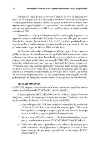 Mudança do Clima no Brasil: aspectos econômicos, sociais e regulatórios366
Em questões legais, houve acordo com o objetivo de rever ou atualizar pro-
postas no texto negociador, mas não ocorreu tentativa de se discutir quais seriam
as implicações de uma eventual ausência de acordo no intervalo de tempo entre
o primeiro e o segundo período de compromisso. Esse cenário será possível caso
não haja um entendimento na CMP 7 ou, caso haja, não ocorra ratificação das
emendas até 2012.
Deve-se deixar claro, que diferentemente do veiculado pela imprensa – em
especial a europeia –, o Protocolo de Quioto não expira em 2012, pois não possui
cláusula de expiração. Ao contrário, o Art. 3o
, § 9o
, contém a previsão de que a
negociação dos períodos subsequentes seria iniciada sete anos antes do fim do
período anterior, o que foi feito em 2005, em Montreal.
As falsas discussões sobre o Protocolo de Quioto expirar levam a opinião
pública a crer que não haverá instrumento legal após 2012, o que resulta em um
ambiente favorável para os países Anexo I criarem nas negociações um movimen-
to para tentar obter acordo único em torno do AWG-LCA. Esse entendimento
hipotético seria de natureza mais fraca que o Protocolo de Quioto, porque, pro-
vavelmente, não teria cláusulas legalmente vinculantes como aquelas existentes
no âmbito do protocolo. Além disso, a expectativa disseminada pelo fim deste
facilitaria o eventual não cumprimento de metas dos países Anexo I, na medida
em que o constrangimento moral do não cumprimento seria mitigado pela ale-
gada expiração do protocolo e tornaria menor o custo político de retirada deste.
3 DECISÕES EM CANCUN
O AWG-KP chegou a duas decisões em Cancun, sendo uma específica sobre o
tratamento de florestas (FCCC/KP/AWG/2010/L.8/Add.2).
A decisão principal (FCCC/KP/AWG/2010/L.8/Add.1) sobre o Protocolo
de Quioto consistiu de seis parágrafos operativos em que a Conferência das Par-
tes, na qualidade de Reunião das Partes do Protocolo (CMP):
1.	 Concorda que o AWG-KP deve completar seu trabalho de acordo com
a Decisão 1/CMP 1 e ter seu resultado aprovado pela CMP o mais
breve possível e a tempo para assegurar que não haja intervalo de tempo
entre o primeiro e o segundo períodos de compromisso.
2.	 Solicita que o AWG-KP continue o trabalho tendo como base as pro-
postas contidas no documento FCCC/KP/AWG/2010/CRP.4/Rev.4.
3.	 Toma nota das metas quantificadas de redução de emissões para
toda a economia a ser implementadas pelas partes do Anexo I, con-
forme comunicado por estas e apresentado no documento FCCC/
SB/2010/INF.X.
 
