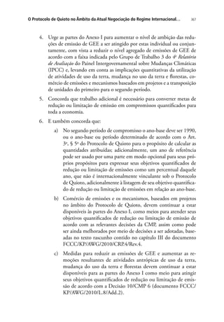 367O Protocolo de Quioto no Âmbito da Atual Negociação do Regime Internacional…
4.	 Urge as partes do Anexo I para aumentar o nível de ambição das redu-
ções de emissão de GEE a ser atingido por estas individual ou conjun-
tamente, com vista a reduzir o nível agregado de emissões de GEE de
acordo com a faixa indicada pelo Grupo de Trabalho 3 do 4o
Relatório
de Avaliação do Painel Intergovernamental sobre Mudanças Climáticas
(IPCC) e, levando em conta as implicações quantitativas da utilização
de atividades de uso da terra, mudança no uso da terra e florestas, co-
mércio de emissões e mecanismos baseados em projetos e a transposição
de unidades do primeiro para o segundo período.
5.	 Concorda que trabalho adicional é necessário para converter metas de
redução ou limitação de emissão em compromissos quantificados para
toda a economia.
6.	 E também concorda que:
a)	 No segundo período de compromisso o ano-base deve ser 1990,
ou o ano-base ou período determinado de acordo com o Art.
3o
, § 5o
do Protocolo de Quioto para o propósito de calcular as
quantidades atribuídas; adicionalmente, um ano de referência
pode ser usado por uma parte em modo opcional para seus pró-
prios propósitos para expressar seus objetivos quantificados de
redução ou limitação de emissões como um percentual daquele
ano, que não é internacionalmente vinculante sob o Protocolo
de Quioto, adicionalmente à listagem de seu objetivo quantifica-
do de redução ou limitação de emissões em relação ao ano-base.
b)	 Comércio de emissões e os mecanismos, baseados em projetos
no âmbito do Protocolo de Quioto, devem continuar a estar
disponíveis às partes do Anexo I, como meios para atender seus
objetivos quantificados de redução ou limitação de emissão de
acordo com as relevantes decisões da CMP, assim como pode
ser ainda melhorados por meio de decisões a ser adotadas, base-
adas no texto rascunho contido no capítulo III do documento
FCCC/KP/AWG/2010/CRP.4/Rev.4.
c)	 Medidas para reduzir as emissões de GEE e aumentar as re-
moções resultantes de atividades antrópicas de uso da terra,
mudança do uso da terra e florestas devem continuar a estar
disponíveis para as partes do Anexo I como meio para atingir
seus objetivos quantificados de redução ou limitação de emis-
são de acordo com a Decisão 10/CMP 6 (documento FCCC/
KP/AWG/2010/L.8/Add.2).
 