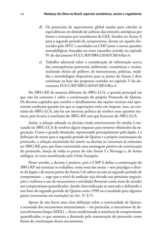Mudança do Clima no Brasil: aspectos econômicos, sociais e regulatórios368
d)	 Os potenciais de aquecimento global usados para calcular as
equivalências em dióxido de carbono das emissões antrópicas por
fontes e remoções por sumidouros de GEE, listados no Anexo A
para o segundo período de compromisso, devem ser aqueles for-
necidos pelo IPCC e acordados na CMP junto a outras questões
metodológicas, baseados no texto rascunho contido no capítulo
IV do documento FCCC/KP/AWG/2010/CRP.4/Rev.4.
e)	 Trabalho adicional sobre a consideração de informação acerca
das consequências potenciais ambientais, econômicas e sociais,
incluindo efeitos de spillover, de instrumentos, políticas, medi-
das e metodologias disponíveis para as partes do Anexo I deve
continuar na base das propostas contidas no capítulo V do do-
cumento FCCC/KP/AWG/2010/CRP.4/Rev.4.
No AWG-KP, de maneira diferente do AWG-LCA, a questão principal em
que não há consenso é sobre a continuação do próprio Protocolo de Quioto.
Os diversos capítulos que contêm o detalhamento das opções técnicas não apre-
sentam nenhuma questão em que as negociações estão em impasse, mas, ao con-
trário do AWG-LCA, não há um interesse político de resolver essas questões téc-
nicas, pois levaria à conclusão do AWG-KP, sem que houvesse do AWG-LCA.
Assim, a solução adotada na decisão citada anteriormente foi similar à exe-
cutada no AWG-LCA de resolver alguns impasses para remover obstáculos da ne-
gociação. Como o grande obstáculo, representado principalmente pelo Japão, é a
definição de metas para o segundo período de Quioto e a própria continuação do
protocolo, a solução encontrada foi inserir na decisão os consensos já existentes
no AWG-KP, para que fosse transmitida uma mensagem positiva de continuação
do protocolo, desejo de todas as partes do não Anexo I e Noruega e, de forma
ambígua, às vezes manifestada pela União Europeia.
Nesse sentido, a decisão é positiva, pois a CMP 6 define a continuação do
AWG-KP até terminar os trabalhos, toma nota das metas – sem prejulgar o direi-
to do Japão e de outras partes do Anexo I de aderir ou não ao segundo período de
compromisso –, urge que o nível de ambição seja elevado nas próximas negocia-
ções e reafirma o uso de mecanismos e atividades florestais como meio de atender
aos compromissos quantificados, dando clara indicação ao mercado e definindo o
ano-base do segundo período de Quioto como 1990 ou o acordado para algumas
partes (economias em transição) no Art. 3o
, § 5o
.
Apesar de não haver uma clara definição sobre a continuidade de Quioto,
a retomada dos mecanismos internacionais – em particular, o mecanismo de de-
senvolvimento limpo (MDL) –, ficou condicionada à existência de compromissos
quantificados, o que aumenta a demanda pela manutenção do protocolo como
forma de continuação desses mecanismos.
 