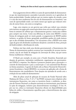 Mudança do Clima no Brasil: aspectos econômicos, sociais e regulatórios36
Esses pagamentos devem refletir os custos de oportunidade do desmatamen-
to que são majoritariamente associados à pecuária extensiva ou à agricultura de
baixa produtividade. Estudos indicam que em muitas regiões do mundo, como
é o caso das áreas atualmente fora do arco de desmatamento na Amazônia,6
esse
custo de oportunidade tende a ser muito menor que opções que reduzam emis-
sões de outras fontes, tais como as energéticas.
Logo, uma empresa ou um governo que tenha que reduzir suas emissões
teria interesse em pagar pela conservação dessas áreas em troca de créditos equiva-
lentes às emissões de carbono que o desmatamento geraria e usaria estes créditos
para cumprir suas metas. Como essa diferença de custos entre REDD e outras
formas de mitigação pode ser muito grande, os pagamentos de REDD podem
inclusive, se geridos de forma apropriada, possibilitar ganhos de renda maiores
que os das atividades desmatadoras. Um mecanismo como a REDD seria então
capaz de gerar três dividendos socialmente desejáveis: controle do clima, proteção
da biodiversidade e distribuição de renda.
Embora não haja ainda uma decisão governamental, o financiamento das
Namas de desmatamento poderia acontecer por intermédio de recursos interna-
cionais, seja de um fundo de mitigação da convenção do clima, seja por outras
formas multilaterais e bilaterais.
O Brasil, por exemplo, já conta com o Fundo Amazônia, financiado por
doações de governos, instituições multilaterais, organizações não governamen-
tais (ONGs) e empresas. Seu objetivo é promover projetos para a prevenção e o
controle do desmatamento e para a conservação e o uso sustentável das florestas
no bioma amazônico. A gestão do fundo cabe ao Banco Nacional de Desenvolvi-
mento Econômico e Social (BNDES) e os recursos são aplicados sob a forma de
financiamentos não reembolsáveis. Estas doações são ajustadas de acordo com a
evolução da taxa média de desmatamento.7
Além do plano anual de aplicação de recursos do Fundo Nacional sobre
Mudança do Clima, os Arts. 5o
, 6o
e 7o
da PNMC avançam mais e dispõem sobre
instrumentos financeiros, tais como os incentivos fiscais e creditícios, as dota-
ções do Tesouro Nacional e as doações nacionais ou internacionais, para fomento
às ações de mitigação, inclusive para desenvolvimento tecnológico. O Art. 8o
,
por sua vez, coloca as instituições financeiras oficiais em disponibilidade para
linhas de crédito e financiamento específicas para o desenvolvimento das ações
de mitigação.
6.Ver, por exemplo, Ipam (2007) e Strassburg et al. (2009).
7.Ver Fundo Amazônia (2010).
 