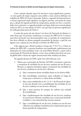 369O Protocolo de Quioto no Âmbito da Atual Negociação do Regime Internacional…
Com a solução adotada, apesar de não haver avanço significativo, permite-
-se certo ganho de tempo enquanto uma melhor e mais concreta definição nos
trabalhos do AWG-LCA não é alcançada. Todavia, o aguardo do desenvolvimen-
to dessas negociações pode significar, em alguma extensão, uma perda de tempo
para a adoção do segundo período de compromisso, pondo em risco a continui-
dade entre o primeiro e o segundo períodos sem lapso, dada uma eventual adoção
tardia em 2012, ou uma adoção em 2011, sem que haja um processo significativo
de ratificação pelas partes do Anexo I.
A união das partes do não Anexo I em favor do Protocolo de Quioto é a
única força que vai permitir condicionar os avanços do AWG-LCA à continu-
ação deste protocolo sem descontinuidade entre os períodos de compromisso.
Isso ficou refletido no último parágrafo preambular da decisão, o qual faz essa
ligação com a adoção de uma decisão no âmbito do AWG-LCA.
Cabe registrar que o Brasil coordena o Grupo dos 77 (G-77) e a China no
âmbito do AWG-KP e o governo brasileiro tem manifestado, publicamente por
declarações do então presidente Lula e da atual Dilma Roussef, o apoio total à
continuação do Protocolo de Quioto, e essa é uma condição para haver um acor-
do global sobre o futuro do regime internacional sobre mudança do clima.
Na segunda decisão da CMP, a qual versa sobre florestas, esta:
1.	 Afirma que os princípios da Decisão 16/CMP.1 continuam a governar
o tratamento de atividades do uso da terra, mudança do uso da terra e
florestas; os seguintes princípios regem o tratamento das atividades de
uso da terra, mudança no uso da terra e florestas:
a)	 Que o tratamento dessas atividades baseie-se em ciência sólida.
b)	 Que metodologias consistentes sejam utilizadas ao longo do
tempo para a estimativa e o relato dessas atividades.
c)	 Que a meta estabelecida no Art. 3o
, § 1o
, do Protocolo de Quio-
to não seja alterada com a contabilização das atividades de uso
da terra, mudança no uso da terra e florestas.
d)	 Que a mera presença de estoques de carbono seja excluída
da contabilização.
e)	 Que a implementação das atividades de uso da terra, mudança
no uso da terra e florestas contribua com a conservação da biodi-
versidade e o uso sustentável dos recursos naturais.
f)	 Que a contabilização de uso da terra, mudança no uso da terra
e florestas não implique transferência de compromissos para um
futuro período de compromisso.
 