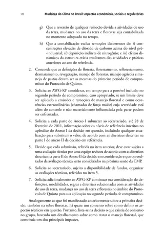 Mudança do Clima no Brasil: aspectos econômicos, sociais e regulatórios370
g)	 Que a reversão de qualquer remoção devida a atividades de uso
da terra, mudança no uso da terra e florestas seja contabilizada
no momento adequado no tempo.
h)	 Que a contabilização exclua remoções decorrentes de: i) con-
centrações elevadas de dióxido de carbono acima do nível pré-
-industrial; ii) deposição indireta de nitrogênio; e iii) efeitos di-
nâmicos da estrutura etária resultantes das atividades e práticas
anteriores ao ano de referência.
2.	 Concorda que as definições de floresta, florestamento, reflorestamento,
desmatamento, revegetação, manejo de florestas, manejo agrícola e ma-
nejo de pastos devem ser as mesmas do primeiro período de compro-
misso do Protocolo de Quioto.
3.	 Solicita ao AWG-KP considerar, em tempo para a possível inclusão no
segundo período de compromisso, caso apropriado, se um limite deve
ser aplicado a emissões e remoções de manejo florestal e como ocor-
rências extraordinárias (chamadas de força maior) cuja severidade está
além do controle e não materialmente influenciada pela parte podem
ser enfrentadas.
4.	 Solicita a cada parte do Anexo I submeter ao secretariado, até 28 de
fevereiro de 2011, informação sobre os níveis de referência inscritos no
apêndice do Anexo I da decisão em questão, incluindo qualquer atua-
lização para substituir o valor, de acordo com as diretrizes descritas na
parte I do anexo II da decisão em referência.
5.	 Decide que cada submissão, referida no item anterior, deve estar sujeita a
uma avaliação técnica por uma equipe revisora de acordo com as diretrizes
descritas na parte II do Anexo II da decisão em consideração e que os resul-
tados da avaliação técnica serão considerados na próxima sessão da CMP.
6.	 Solicita ao secretariado, sujeito a disponibilidade de fundos, organizar
as avaliações técnicas, referidas no item 5.
7.	 Solicita adicionalmente ao AWG-KP continuar sua consideração de de-
finições, modalidades, regras e diretrizes relacionadas com as atividades
de uso da terra, mudança no uso da terra e florestas no âmbito do Proto-
colo de Quioto para sua aplicação no segundo período de compromisso.
Analogamente ao que foi manifestado anteriormente sobre a primeira deci-
são, também na sobre florestas, há quase um consenso sobre como definir os as-
pectos técnicos em questão. Portanto, lista-se na decisão o que existia de consenso
no grupo, havendo um detalhamento sobre como tratar o manejo florestal, que
constituía um dos principais impasses.
 