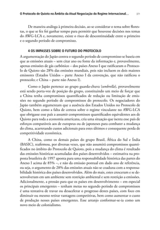 371O Protocolo de Quioto no Âmbito da Atual Negociação do Regime Internacional…
De maneira análoga à primeira decisão, ao se considerar o tema sobre flores-
tas, o que se fez foi ganhar tempo para permitir que houvesse decisões nos temas
do AWG-LCA e, novamente, existe o risco de descontinuidade entre o primeiro
e o segundo período de compromisso.
4 OS IMPASSES SOBRE O FUTURO DO PROTOCOLO
A argumentação do Japão contra o segundo período de compromisso se baseia em
que as emissões atuais – sem citar ano ou fonte da informação e, provavelmente,
apenas emissões de gás carbônico – dos países Anexo I que ratificaram o Protoco-
lo de Quioto são 28% das emissões mundiais, pois não incluem os dois maiores
emissores (Estados Unidos – parte Anexo I da convenção, que não ratificou o
protocolo; e China – parte não Anexo I).
Como o Japão pertence ao grupo guarda-chuva (umbrella), provavelmente
está sendo porta-voz de posição do grupo, constituindo um meio de forçar que
a China tenha compromissos quantificados de redução ou limitação de emis-
sões no segundo período de compromissos do protocolo. Os negociadores do
Japão também argumentam que a ausência dos Estados Unidos no Protocolo de
Quioto, bem como a falta de certeza sobre o regime vinculante no AWG-LCA
que obrigasse esse país a assumir compromissos quantificados equivalentes aos de
Quioto para toda a economia americana, cria uma situação que isenta esse país de
esforços comparáveis aos de europeus ou de japoneses para combater a mudança
do clima, acarretando custos adicionais para estes últimos e consequente perda de
competitividade econômica.
A China, como os demais países do grupo Brasil, África do Sul e Índia
(BASIC), reafirmou, por diversas vezes, que não assumirá compromissos quanti-
ficados no âmbito do Protocolo de Quioto, pois a mudança do clima é resultado
das emissões históricas acumuladas dos países desenvolvidos – estimativa na pro-
posta brasileira de 1997 aponta para uma responsabilidade histórica das partes do
Anexo I acima de 85% –, e não da emissão pontual em dado ano de referência,
ou seja, o argumento de 28% das emissões atuais não se coaduna com a responsa-
bilidade histórica dos países desenvolvidos. Além do mais, estes cresceram e se de-
senvolveram em um ambiente sem restrição ambiental e sem restrição a emissões.
Adicionalmente, a pressão para que os países em desenvolvimento – em especial
os principais emergentes – tenham metas no segundo período de compromissos
é uma tentativa de travar ou desacelerar o progresso destes países, com foco em
diminuir ou mesmo retirar vantagens competitivas, bem como aumentar o custo
de produção nesses países emergentes. Esse arranjo conformar-se-ia como um
novo meio de colonialismo.
 