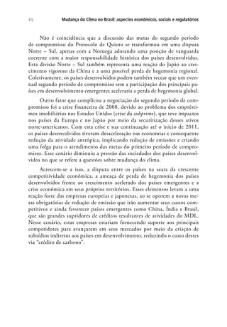 Mudança do Clima no Brasil: aspectos econômicos, sociais e regulatórios372
Não é coincidência que a discussão das metas do segundo período
de compromisso do Protocolo de Quioto se transformou em uma disputa
Norte – Sul, apenas com a Noruega adotando uma posição de vanguarda
coerente com a maior responsabilidade histórica dos países desenvolvidos.
Esta divisão Norte – Sul também representa uma reação do Japão ao cres-
cimento vigoroso da China e a uma possível perda de hegemonia regional.
Coletivamente, os países desenvolvidos podem também recear que um even-
tual segundo período de compromisso sem a participação dos principais pa-
íses em desenvolvimento emergentes aceleraria a perda de hegemonia global.
Outro fator que complicou a negociação do segundo período de com-
promisso foi a crise financeira de 2008, devido ao problema dos emprésti-
mos imobiliários nos Estados Unidos (crise da subprime), que teve impactos
nos países da Europa e no Japão por meio da securitização desses ativos
norte-americanos. Com esta crise e sua continuação até o início de 2011,
os países desenvolvidos tiveram desaceleração nas economias e consequente
redução da atividade antrópica, implicando redução de emissões e criando
uma folga para o atendimento das metas do primeiro período de compro-
misso. Esse cenário diminuiu a pressão das sociedades dos países desenvol-
vidos no que se refere a questões sobre mudança do clima.
Acrescem-se a isso, a disputa entre os países na seara da crescente
competitividade econômica, a ameaça de perda de hegemonia dos países
desenvolvidos frente ao crescimento acelerado dos países emergentes e a
crise econômica em seus próprios territórios. Esses elementos levam a uma
reação forte das empresas europeias e japonesas, ao se oporem a novas me-
tas obrigatórias de redução de emissão que irão aumentar seus custos com-
petitivos e ainda favorecer países emergentes como China, Índia e Brasil,
que são grandes supridores de créditos resultantes de atividades do MDL.
Nesse cenário, estas empresas estariam fornecendo suporte aos principais
competidores para avançarem em seus mercados por meio da criação de
subsídios indiretos aos países em desenvolvimento, reduzindo o custo destes
via “crédito de carbono”.
 