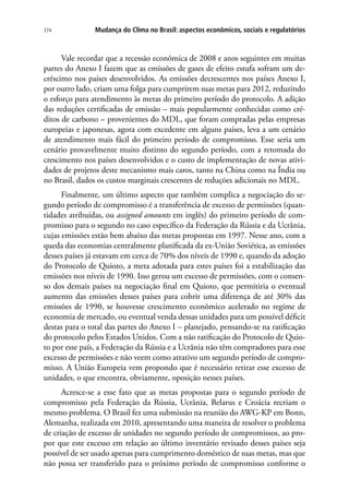 Mudança do Clima no Brasil: aspectos econômicos, sociais e regulatórios374
Vale recordar que a recessão econômica de 2008 e anos seguintes em muitas
partes do Anexo I fazem que as emissões de gases de efeito estufa sofram um de-
créscimo nos países desenvolvidos. As emissões decrescentes nos países Anexo I,
por outro lado, criam uma folga para cumprirem suas metas para 2012, reduzindo
o esforço para atendimento às metas do primeiro período do protocolo. A adição
das reduções certificadas de emissão – mais popularmente conhecidas como cré-
ditos de carbono – provenientes do MDL, que foram compradas pelas empresas
europeias e japonesas, agora com excedente em alguns países, leva a um cenário
de atendimento mais fácil do primeiro período de compromisso. Esse seria um
cenário provavelmente muito distinto do segundo período, com a retomada do
crescimento nos países desenvolvidos e o custo de implementação de novas ativi-
dades de projetos deste mecanismo mais caros, tanto na China como na Índia ou
no Brasil, dados os custos marginais crescentes de reduções adicionais no MDL.
Finalmente, um último aspecto que também complica a negociação do se-
gundo período de compromisso é a transferência de excesso de permissões (quan-
tidades atribuídas, ou assigned amounts em inglês) do primeiro período de com-
promisso para o segundo no caso específico da Federação da Rússia e da Ucrânia,
cujas emissões estão bem abaixo das metas propostas em 1997. Nesse ano, com a
queda das economias centralmente planificada da ex-União Soviética, as emissões
desses países já estavam em cerca de 70% dos níveis de 1990 e, quando da adoção
do Protocolo de Quioto, a meta adotada para estes países foi a estabilização das
emissões nos níveis de 1990. Isso gerou um excesso de permissões, com o consen-
so dos demais países na negociação final em Quioto, que permitiria o eventual
aumento das emissões desses países para cobrir uma diferença de até 30% das
emissões de 1990, se houvesse crescimento econômico acelerado no regime de
economia de mercado, ou eventual venda dessas unidades para um possível déficit
destas para o total das partes do Anexo I – planejado, pensando-se na ratificação
do protocolo pelos Estados Unidos. Com a não ratificação do Protocolo de Quio-
to por esse país, a Federação da Rússia e a Ucrânia não têm compradores para esse
excesso de permissões e não veem como atrativo um segundo período de compro-
misso. A União Europeia vem propondo que é necessário retirar esse excesso de
unidades, o que encontra, obviamente, oposição nesses países.
Acresce-se a esse fato que as metas propostas para o segundo período de
compromisso pela Federação da Rússia, Ucrânia, Belarus e Croácia recriam o
mesmo problema. O Brasil fez uma submissão na reunião do AWG-KP em Bonn,
Alemanha, realizada em 2010, apresentando uma maneira de resolver o problema
de criação de excesso de unidades no segundo período de compromissos, ao pro-
por que este excesso em relação ao último inventário revisado desses países seja
possível de ser usado apenas para cumprimento doméstico de suas metas, mas que
não possa ser transferido para o próximo período de compromisso conforme o
 