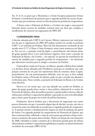 375O Protocolo de Quioto no Âmbito da Atual Negociação do Regime Internacional…
Art. 3o
, § 13, ao passo que a Micronésia e a União Europeia propuseram formas
de limitar a transferência do primeiro para o segundo período do excesso de per-
missões que provavelmente existirá no fim do primeiro período de compromisso.
A forma como a Federação da Rússia e a Ucrânia vão reagir a uma possível
limitação desses excessos de unidades constitui mais um fator que complica o
atendimento de consenso nas negociações do AWG-KP.
5 CONSIDERAÇÕES FINAIS
A decisão adotada pela CMP 6 em Cancun, México, representa um sinal posi-
tivo de que as negociações do AWG-KP podem resultar em acordo na próxima
CMP 7 a ser realizada em Durban, África do Sul, basicamente resultando de um
acordo entre G-77 e China e União Europeia, assim como aconteceu em Quio-
to. Por sua vez, a oposição vocal do Japão e, possivelmente, dos demais países
do grupo guarda-chuva é um sinal bastante negativo, bem como a posição da
Federação da Rússia e da Ucrânia – em especial, na questão de transferência do
excesso de unidades para o segundo período de compromisso – são elementos
que adicionam incerteza para se atingir o consenso em Durban.
O precedente criado em Cancun, no México, quando a Bolívia ficou isolada
e as decisões foram adotadas pela Presidência mexicana ao manifestar que uma
posição contrária de um país não representava falta de consenso, deixa o Japão,
possivelmente, em um posicionamento delicado, uma vez que, se ficar isolado
em Durban contra o Protocolo de Quioto, pode ser que o acordo seja adotado à
revelia desse país. Nesse sentido, as posições da Federação da Rússia e da Ucrânia
serão decisivas.
Deve-se ter em mente que, caso seja adotado um acordo em Durban, os
países do grupo guarda-chuva teriam o ônus político adicional de se retirar do
Protocolo de Quioto, além de justificar perante a opinião púbica interna a falta de
esforço para combater o aquecimento global, o que pode ser uma séria dificuldade
para a maior parte do grupo em termos de política doméstica.
Finalmente, deve-se lembrar que o documento de negociação tem muito
poucos elementos em que é necessário algum tipo de decisão, ou seja, este não se
caracteriza como um obstáculo ao acordo para o segundo período de compromis-
so. A questão restante e fundamental diz respeito ao nível de ambição das partes
do Anexo I no segundo período de compromissos do Protocolo de Quioto, que
deve continuar baixa, refletindo a visão de curto prazo que prioriza o baixo cresci-
mento econômico dos países desenvolvidos. Muito em função da crise financeira
de 2008, vislumbra-se ainda a tentativa de se direcionar grande parte do esforço
adicional para combater o aquecimento global para os países em desenvolvimento
no âmbito da convenção (AWG-LCA).
 