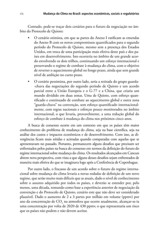Mudança do Clima no Brasil: aspectos econômicos, sociais e regulatórios376
Contudo, pode-se traçar dois cenários para o futuro da negociação no âm-
bito do Protocolo de Quioto:
•	 O cenário otimista, em que as partes do Anexo I ratificam as emendas
do Anexo B com os novos compromissos quantificados para o segundo
período do Protocolo de Quioto, mesmo sem a presença dos Estados
Unidos, em troca de uma participação mais efetiva deste país e dos pa-
íses em desenvolvimento. Isto ocorreria no âmbito de um grande acor-
do envolvendo os dois trilhos, continuando um esforço internacional e
preservando o regime de combate à mudança do clima, com o objetivo
de reverter o aquecimento global no longo prazo, ainda que sem grande
nível de ambição no curto prazo.
•	 O cenário pessimista, por outro lado, seria a retirada do grupo guarda-
-chuva das negociações do segundo período de Quioto e um acordo
parcial entre a União Europeia e o G-77 e a China, que criaria um
mundo dividido em duas zonas. Uma de Quioto, com esforço quan-
tificado e continuado de combate ao aquecimento global e outra zona
“guarda-chuva” na convenção, sem esforço quantificado internacional-
mente, com regras nacionais e esforços pouco monitorados no âmbito
internacional, o que levaria, provavelmente, a uma redução global do
esforço de combate à mudança do clima nos próximos cinco anos.
A busca de consenso ocorre em um contexto em que os países têm maior
conhecimento do problema de mudança do clima, seja na base científica, seja na
análise dos custos e impactos econômicos e de desenvolvimento. Com isso, as di-
vergências ficam mais nítidas e acirradas quando comparadas com aquelas que se
apresentavam no passado. Portanto, permanecem alguns desafios que precisam ser
enfrentados pelos países na busca do consenso em termos da definição do futuro do
regime internacional sobre mudança do clima. Os resultados alcançados em Cancun
abrem nova perspectiva, com vista a que alguns desses desafios sejam enfrentados de
maneira mais efetiva do que se imaginava logo após a Conferência de Copenhague.
Por outro lado, o fracasso de um acordo sobre o futuro do regime interna-
cional sobre mudança do clima levaria a novas rodadas de definição de um novo
regime, que serão muito mais difíceis que as atuais, dado o nível de conhecimento
sobre o assunto adquirido por todos os países, e deverão se estender por, pelo
menos, uma década, tomando como base a experiência anterior de negociação da
convenção e do Protocolo de Quioto, cenário este que não deve ser considerado
plausível. Dado o aumento de 2 a 3 partes por milhão em volume (ppmv) por
ano da concentração de CO2
na atmosfera que ocorre atualmente, alcançar-se-ia
uma concentração por volta de 2020 de 430 ppmv, o que representaria um risco
que os países não podem e não devem aceitar.
 