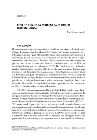 CAPÍTULO 21
REDD E O DESAFIO DA PROTEÇÃO DA COBERTURA
FLORESTAL GLOBAL
Thaís Linhares Juvenal*
1 INTRODUÇÃO
O mecanismo de mitigação das mudanças climáticas, baseado na redução de emis-
sões por desmatamento e degradação (REDD), está entre as mais importantes con-
tribuições voluntárias que podem ser oferecidas pelos países em desenvolvimento à
estabilização do clima do planeta. De acordo com o 4o
Relatório do Painel Intergo-
vernamental sobre Mudanças Climáticas (IPCC), publicado em 2007, as emissões
por mudança do uso da terra e das florestas contribuem com cerca de 17% das
emissões globais de gases de efeito estufa (GEE). No Brasil, segundo o último in-
ventário nacional destas emissões, 61% são geradas nesse setor, com destaque para
as emissões por desmatamento na Amazônia. O reconhecimento da importância
das florestas nativas para a mitigação das mudanças climáticas levou à inclusão da
REDD no Plano de Ação de Bali e alavancou investimentos dos setores público e
privado para a redução de emissões por desmatamento e degradação, bem como
estimulou a formatação de arranjos institucionais específicos para um mecanismo
de REDD em vários países em desenvolvimento.
A REDD, tal como expresso no Plano de Ação de Bali, envolve, além da re-
dução do desmatamento e da degradação florestal, a conservação e o aumento de
estoques de carbono florestal e o manejo florestal sustentável, comumente deno-
minado redução de emissões por desmatamento e degradação, conservação e au-
mento de estoques de carbono florestal e manejo florestal sustentável (REDD+).
Tal escopo atende à percepção da necessidade de consideração das florestas em
sua integralidade, respeitando suas dimensões ambiental, econômica e social, para
garantir a efetividade das medidas de redução de desmatamento e degradação.
Observa-se, também, a preocupação de que a REDD promova condições para
o desenvolvimento florestal sustentável e a melhoria das condições de vida das
populações florestais e sinergias para a promoção de outros benefícios ambientais,
* Diretora do Departamento de Mudanças Climáticas da Secretaria de Mudanças Climáticas e Qualidade Ambiental
do Ministério do Meio Ambiente (MMA).
 