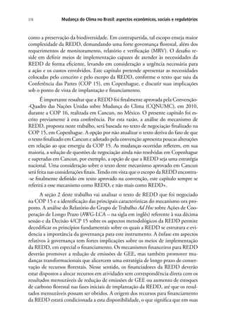Mudança do Clima no Brasil: aspectos econômicos, sociais e regulatórios378
como a preservação da biodiversidade. Em contrapartida, tal escopo enseja maior
complexidade da REDD, demandando uma forte governança florestal, além dos
requerimentos de monitoramento, relatório e verificação (MRV). O desafio re-
side em definir meios de implementação capazes de atender às necessidades da
REDD de forma eficiente, levando em consideração a urgência necessária para
a ação e os custos envolvidos. Este capítulo pretende apresentar as necessidades
colocadas pelo conceito e pelo escopo da REDD, conforme o texto que saiu da
Conferência das Partes (COP 15), em Copenhague, e discutir suas implicações
sob o ponto de vista de implantação e financiamento.
É importante ressaltar que a REDD foi finalmente aprovada pela Convenção-
-Quadro das Nações Unidas sobre Mudança do Clima (CQNUMC), em 2010,
durante a COP 16, realizada em Cancun, no México. O presente capítulo foi es-
crito previamente à esta conferência. Por esta razão, a análise do mecanismo de
REDD, proposta neste trabalho, será baseada no texto de negociação finalizado na
COP 15, em Copenhague. A opção por não atualizar o texto deriva do fato de que
o texto finalizado em Cancun e adotado pela convenção apresenta poucas alterações
em relação ao que emergiu da COP 15. As mudanças ocorridas refletem, em sua
maioria, a solução de questões de negociação ainda não resolvidas em Copenhague
e superadas em Cancun, por exemplo, a opção de que a REDD seja uma estratégia
nacional. Uma consideração sobre o texto deste mecanismo aprovado em Cancun
será feita nas considerações finais.Tendo em vista que o escopo da REDD encontra-
-se finalmente definido em texto aprovado na convenção, este capítulo sempre se
referirá a esse mecanismo como REDD, e não mais como REDD+.
A seção 2 deste trabalho vai analisar o texto de REDD que foi negociado
na COP 15 e a identificação das principais características do mecanismo ora pro-
posto. A análise do Relatório do Grupo de Trabalho Ad Hoc sobre Ações de Coo-
peração de Longo Prazo (AWG-LCA – na sigla em inglês) referente à sua décima
sessão e da Decisão 4/CP 15 sobre os aspectos metodológicos da REDD permite
decodificar os princípios fundamentais sobre os quais a REDD se estrutura e evi-
dencia a importância da governança para este instrumento. A ênfase em aspectos
relativos à governança tem fortes implicações sobre os meios de implementação
da REDD, em especial o financiamento. Os mecanismos financeiros para REDD
deverão promover a redução de emissões de GEE, mas também promover mu-
danças transformacionais que alicercem uma estratégia de longo prazo de conser-
vação de recursos florestais. Nesse sentido, os financiadores da REDD deverão
estar dispostos a alocar recursos em atividades sem correspondência direta com os
resultados mensuráveis de redução de emissões de GEE ou aumento de estoques
de carbono florestal nas fases iniciais de implantação da REDD, até que os resul-
tados mensuráveis possam ser obtidos. A origem dos recursos para financiamento
da REDD estará condicionada a esta disponibilidade, o que significa que em suas
 