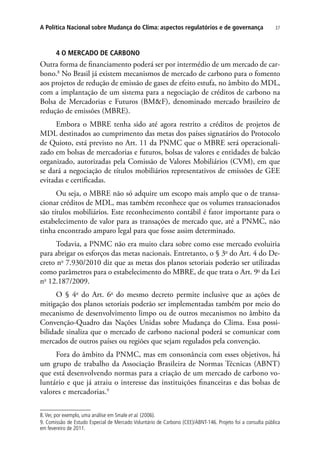 37A Política Nacional sobre Mudança do Clima: aspectos regulatórios e de governança
4 O Mercado de Carbono
Outra forma de financiamento poderá ser por intermédio de um mercado de car-
bono.8
No Brasil já existem mecanismos de mercado de carbono para o fomento
aos projetos de redução de emissão de gases de efeito estufa, no âmbito do MDL,
com a implantação de um sistema para a negociação de créditos de carbono na
Bolsa de Mercadorias e Futuros (BM&F), denominado mercado brasileiro de
redução de emissões (MBRE).
Embora o MBRE tenha sido até agora restrito a créditos de projetos de
MDL destinados ao cumprimento das metas dos países signatários do Protocolo
de Quioto, está previsto no Art. 11 da PNMC que o MBRE será operacionali-
zado em bolsas de mercadorias e futuros, bolsas de valores e entidades de balcão
organizado, autorizadas pela Comissão de Valores Mobiliários (CVM), em que
se dará a negociação de títulos mobiliários representativos de emissões de GEE
evitadas e certificadas.
Ou seja, o MBRE não só adquire um escopo mais amplo que o de transa-
cionar créditos de MDL, mas também reconhece que os volumes transacionados
são títulos mobiliários. Este reconhecimento contábil é fator importante para o
estabelecimento de valor para as transações de mercado que, até a PNMC, não
tinha encontrado amparo legal para que fosse assim determinado.
Todavia, a PNMC não era muito clara sobre como esse mercado evoluiria
para abrigar os esforços das metas nacionais. Entretanto, o § 3o
do Art. 4 do De-
creto no
7.930/2010 diz que as metas dos planos setoriais poderão ser utilizadas
como parâmetros para o estabelecimento do MBRE, de que trata o Art. 9o
da Lei
no
12.187/2009.
O § 4o
do Art. 6o
do mesmo decreto permite inclusive que as ações de
mitigação dos planos setoriais poderão ser implementadas também por meio do
mecanismo de desenvolvimento limpo ou de outros mecanismos no âmbito da
Convenção-Quadro das Nações Unidas sobre Mudança do Clima. Essa possi-
bilidade sinaliza que o mercado de carbono nacional poderá se comunicar com
mercados de outros países ou regiões que sejam regulados pela convenção.
Fora do âmbito da PNMC, mas em consonância com esses objetivos, há
um grupo de trabalho da Associação Brasileira de Normas Técnicas (ABNT)
que está desenvolvendo normas para a criação de um mercado de carbono vo-
luntário e que já atraiu o interesse das instituições financeiras e das bolsas de
valores e mercadorias.9
8.Ver, por exemplo, uma análise em Smale et al. (2006).
9. Comissão de Estudo Especial de Mercado Voluntário de Carbono (CEE)/ABNT-146. Projeto foi a consulta pública
em fevereiro de 2011.
 