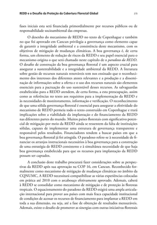 379REDD e o Desafio da Proteção da Cobertura Florestal Global
fases iniciais esta será financiada primordialmente por recursos públicos ou de
responsabilidade socioambiental das empresas.
O desenho do mecanismo de REDD no texto de Copenhague e também
no que foi aprovado em Cancun privilegia a governança como elemento capaz
de garantir a integridade ambiental e a consistência deste mecanismo, com os
objetivos de mitigação de mudanças climáticas. A boa governança é, de certa
forma, um elemento de redução de riscos da REDD e seu papel essencial para o
mecanismo origina o que será chamado neste capítulo de o paradoxo da REDD.
O desafio de construção da boa governança florestal é um aspecto crucial para
assegurar a sustentabilidade e a integridade ambiental da REDD. A literatura
sobre gestão de recursos naturais renováveis tem nos ensinado que o reconheci-
mento dos interesses dos diferentes atores relevantes e a produção e a dissemi-
nação de informações sobre a oferta e o uso dos recursos naturais são elementos
essenciais para a pactuação do uso sustentável desses recursos. As salvaguardas
estabelecidas para a REDD atendem, de certa forma, a esta preocupação, assim
como as referências no texto aos requisitos para a implementação da REDD e
às necessidades de monitoramento, informação e verificação. O reconhecimento
de que uma sólida governança florestal é essencial para assegurar a efetividade do
mecanismo de REDD permeia todo o texto construído em Copenhague e trará
implicações sobre a viabilidade da implantação e do financiamento da REDD
nas diferentes partes do mundo. Muitos países florestais com significativo poten-
cial de mitigação por meio da REDD ainda se ressentem da falta de instituições
sólidas, capazes de implementar uma estrutura de governança transparente e
responsável pelos resultados. Financiadores tendem a buscar países em que a
boa governança florestal já foi atingida. O paradoxo refere-se à necessidade de fi-
nanciar os arranjos instrucionais necessários à boa governança para a construção
de uma estratégia de REDD consistente e à simultânea necessidade de que haja
boa governança estabelecida para que os recursos para implantação da REDD
possam ser captados.
A conclusão deste trabalho procurará fazer considerações sobre as perspec-
tivas da REDD após sua aprovação na COP 16, em Cancun. Reconhecido for-
malmente como mecanismo de mitigação de mudanças climáticas no âmbito da
CQNUMC, A REDD necessitará compatibilizar as várias experiências colocadas
em prática até 2010 com o arcabouço efetivamente aprovado. Ademais, caberá
à REDD se consolidar como mecanismo de mitigação e de proteção às florestas
tropicais. O equacionamento do paradoxo da REDD exigirá uma ampla articula-
ção internacional para prover aos países com mais fraca capacidade institucional
de condições de acessar os recursos de financiamento para implantar a REDD em
toda a sua dimensão, ou seja, até a fase de obtenção de resultados mensuráveis.
Ademais, existe o desafio de promover as sinergias com outras iniciativas florestais
 