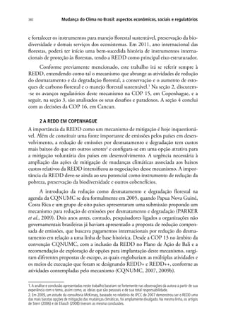 Mudança do Clima no Brasil: aspectos econômicos, sociais e regulatórios380
e fortalecer os instrumentos para manejo florestal sustentável, preservação da bio-
diversidade e demais serviços dos ecossistemas. Em 2011, ano internacional das
florestas, poderá ter início uma bem-sucedida história de instrumentos interna-
cionais de proteção às florestas, tendo a REDD como principal eixo estruturador.
Conforme previamente mencionado, este trabalho irá se referir sempre à
REDD, entendendo como tal o mecanismo que abrange as atividades de redução
do desmatamento e da degradação florestal, a conservação e o aumento de esto-
ques de carbono florestal e o manejo florestal sustentável.1
Na seção 2, discutem-
-se os avanços regulatórios deste mecanismo na COP 15, em Copenhague, e a
seguir, na seção 3, são analisados os seus desafios e paradoxos. A seção 4 conclui
com as decisões da COP 16, em Cancun.
2 A REDD EM COPENHAGUE
A importância da REDD como um mecanismo de mitigação é hoje inquestioná-
vel. Além de constituir uma fonte importante de emissões pelos países em desen-
volvimento, a redução de emissões por desmatamento e degradação tem custos
mais baixos do que em outros setores2
e configura-se em uma opção atrativa para
a mitigação voluntária dos países em desenvolvimento. A urgência necessária à
ampliação das ações de mitigação de mudanças climáticas associada aos baixos
custos relativos da REDD intensificou as negociações desse mecanismo. A impor-
tância da REDD deve-se ainda ao seu potencial como instrumento de redução da
pobreza, preservação da biodiversidade e outros cobenefícios.
A introdução da redução como desmatamento e degradação florestal na
agenda da CQNUMC se deu formalmente em 2005, quando Papua Nova Guiné,
Costa Rica e um grupo de oito países apresentaram uma submissão propondo um
mecanismo para redução de emissões por desmatamento e degradação (PARKER
et al., 2009). Dois anos antes, contudo, pesquisadores ligados a organizações não
governamentais brasileiras já haviam apresentado a proposta de redução compen-
sada de emissões, que buscava pagamentos internacionais por redução do desma-
tamento em relação a uma linha de base histórica. Desde a COP 13 no âmbito da
convenção CQNUMC, com a inclusão da REDD no Plano de Ação de Bali e a
recomendação de exploração de opções para implantação deste mecanismo, surgi-
ram diferentes propostas de escopo, as quais englobariam as múltiplas atividades e
os meios de execução que foram se designando REDD+ e REDD++, conforme as
atividades contempladas pelo mecanismo (CQNUMC, 2007, 2009b).
1.A análise e conclusão apresentadas neste trabalho baseiam-se fortemente nas observações da autora a partir de sua
experiência com o tema, assim como, as ideias que são pessoais e de sua total responsabilidade.
2. Em 2009, um estudo da consultoria McKinsey, baseado no relatório do IPCC de 2007 demonstrou ser o REDD uma
das mais baratas opções de mitigação das mudanças climáticas, foi amplamente divulgado. Na mesma linha, os artigos
de Stern (2006) e de Eliasch (2008) tiveram as mesma conclusões.
 