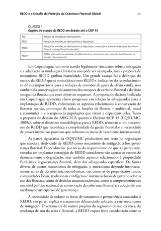 381REDD e o Desafio da Proteção da Cobertura Florestal Global
QUADRO 1
Opções de escopo da REDD em debate até a COP 15
RED Redução de emissões por desmatamento
REDD Redução de emissões por desmatamento e degradação
REDD+
Redução de emissões por desmatamento e degradação, conservação e aumento de estoques de carbono
florestal e manejo florestal sustentável
REDD++
REDD+ adicionado das atividades de reflorestamento, inclusive em áreas onde não havia florestas no
passado (aflorestamento)
Em Copenhague, um novo acordo legalmente vinculante sobre a mitigação
e a adaptação às mudanças climáticas não pôde ser alcançado, mas a proposta de
mecanismo REDD ganhou maturidade. Um grande avanço foi a definição do
escopo da REDD que se consolidou como REDD+, indicativo do reconhecimen-
to de sua importância para a redução de emissões de gases de efeito estufa, mas
também da conservação e do aumento dos estoques de carbono florestal e da visão
integral da floresta que estes objetivos requerem. A proposta de decisão finalizada
em Copenhague apresenta claros progressos em relação às salvaguardas para a
implantação da REDD, enfatizando os aspectos relacionados à conservação de
florestas nativas, promoção de todas as funções da floresta – ambiental, social
e econômica – e o respeito às populações que vivem e dependem delas. Tanto
a proposta de decisão do AWG-LCA quanto a Decisão 4/CP 15 (CQNUMC,
2009a), sobre as diretrizes metodológicas para a REDD, remetem a um mecanis-
mo de REDD que reconheça a complexidade da gestão florestal e a necessidade
de prover incentivos positivos que reduzam os riscos de vazamento internacional.
As partes signatárias da CQNUMC produziram um texto de negociação
que associa a efetividade da REDD como mecanismo de mitigação à boa gover-
nança florestal. Especialmente por meio do requerimento de que as partes inte-
ressadas em implantar estratégias de REDD considerem não apenas os vetores de
desmatamento e degradação, mas também aspectos relacionados à propriedade
fundiária e à governança florestal, além das salvaguardas específicas. De forma
diversa de outros mecanismos de mitigação, o mecanismo depende intrinseca-
mente tanto de decisões microeconômicas, tais como as de proprietários rurais,
comunidades locais, tradicionais e indígenas e instâncias locais de governo sobre o
uso das florestas, como de decisões macroeconômicas, como o comprometimento
em nível político nacional de conservação da cobertura florestal e a adoção de um
arcabouço participativo de governança.
A necessidade de reduzir os riscos de vazamento e permanência associados à
REDD, em parte, explica o tratamento diferenciado aplicado a este mecanismo
de mitigação. Diversamente de outros projetos do segmento de uso da terra, da
mudança de uso da terra e florestal, a REDD requer forte coordenação entre as
 
