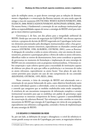 Mudança do Clima no Brasil: aspectos econômicos, sociais e regulatórios382
ações de múltiplos atores, as quais devem convergir para as reduções de desmata-
mento e degradação e a conservação das florestas naturais, em uma escala capaz de
mitigar o risco de vazamento (DUTSCHKE; WERTZ-KANOUNNIKOFF, 2008;
ELIASCH, 2008; WERTZ-KANOUNNIKOFF; KONGPHAN-APIRAK, 2009).
Da mesma forma, é fundamental a construção de um arcabouço institucional que
defina as responsabilidades capazes de tornar a estratégia de REDD crível para miti-
gar os riscos relativos à permanência.
Governança é, de fato, um dos pilares para a integridade ambiental da
REDD. Ainda que um texto de negociação da CQNUMC não discuta aspectos
teóricos, a proposta de decisão de REDD negociada em Copenhague inclui mui-
tos elementos preconizados pela abordagem institucionalista sobre a boa gover-
nança de recursos naturais renováveis, especialmente os chamados common pool
resources (OSTROM, 1990; AGRAWAL; OSTROM, 2001), como as florestas.
A obrigação de consultar a todos os atores relevantes, criar um sistema de moni-
toramento, promover a participação plena e efetiva de todos os atores relevantes,
identificar todos os vetores de desmatamento, bem como considerar as questões
de governança no momento de formulação e implantação de uma estratégia de
REDD está em consonância com as propostas institucionalistas. A literatura so-
bre cooperação e ação coletiva aponta para a necessidade de instituições capazes
de elaborar um plano de ação que reflita as preferências e os interesses de todos
os atores relevantes, especialmente os atores locais.3
Esse plano de ação deve
conter provisões para sanções em caso de não cumprimento de seu conteúdo
(KEOHANE; OSTROM, 1995; REES, 2006).
Nesse contexto, o êxito da estratégia de REDD está relacionado com a
construção de um pacote balanceado de ações, cujos objetivos beneficiarão tanto
os atores individuais quanto a coletividade, como os mecanismos de fiscalização
e controle que assegurem que as medidas estabelecidas estão sendo cumpridas.
A existência de um mecanismo transparente de informação completa o arranjo
institucional necessário para que se estabeleça um padrão de governança capaz
de equacionar os interesses competitivos de forma a garantir a sustentabilidade
da conservação da cobertura florestal. Tais orientações estão contidas no texto do
mecanismo de REDD que emergiu de Copenhague em vários de seus parágrafos,
especialmente nos referentes a salvaguardas, conteúdo e forma de implementação
de uma estratégia de REDD.
3 O DESAFIO E O PARADOXO DA REDD
Se, por um lado, as definições de escopo e abrangência e o nível de referência ti-
veram grande avanço no texto de Copenhague, por outro, as negociações relativas
3. Instituições aqui se referem tanto a agências como a instrumentos formais e informais de regulação.
 