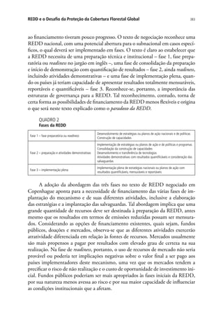 383REDD e o Desafio da Proteção da Cobertura Florestal Global
ao financiamento tiveram pouco progresso. O texto de negociação reconhece uma
REDD nacional, com uma potencial abertura para o subnacional em casos especí-
ficos, o qual deverá ser implementado em fases. O texto é claro ao estabelecer que
a REDD necessita de uma preparação técnica e institucional – fase 1, fase prepa-
ratória ou readiness no jargão em inglês –, uma fase de consolidação da preparação
e início de demonstração com quantificação de resultados – fase 2, ainda readiness,
incluindo atividades demonstrativas – e uma fase de implementação plena, quan-
do os países já teriam capacidade de apresentar resultados totalmente mensuráveis,
reportáveis e quantificáveis – fase 3. Reconhece-se, portanto, a importância das
estruturas de governança para a REDD. Tal reconhecimento, contudo, torna de
certa forma as possibilidades de financiamento da REDD menos flexíveis e origina
o que será neste texto explicado como o paradoxo da REDD.
QUADRO 2
Fases da REDD
Fase 1 – fase preparatória ou readiness
Desenvolvimento de estratégias ou planos de ação nacionais e de políticas
Construção de capacidades
Fase 2 – preparação e atividades demonstrativas
Implementação de estratégias ou planos de ação e de políticas e programas
Consolidação da construção de capacidades
Desenvolvimento e transferência de tecnologias
Atividades demonstrativas com resultados quantificáveis e consideração das
salvaguardas
Fase 3 – implementação plena
Implementação plena de estratégias nacionais ou planos de ação com
resultados quantificáveis, mensuráveis e reportáveis
A adoção da abordagem das três fases no texto de REDD negociado em
Copenhague aponta para a necessidade de financiamento das várias fases de im-
plantação do mecanismo e de suas diferentes atividades, inclusive a elaboração
das estratégias e a implantação das salvaguardas. Tal abordagem implica que uma
grande quantidade de recursos deve ser destinada à preparação da REDD, antes
mesmo que os resultados em termos de emissões reduzidas possam ser mensura-
dos. Considerando as opções de financiamento existentes, quais sejam, fundos
públicos, doações e mercados, observa-se que as diferentes atividades exercerão
atratividade diferenciada em relação às fontes de recursos. Mercados usualmente
são mais propensos a pagar por resultados com elevado grau de certeza na sua
realização. Na fase de readiness, portanto, o uso de recursos de mercado não seria
provável ou poderia ter implicações negativas sobre o valor final a ser pago aos
países implementadores deste mecanismo, uma vez que os mercados tendem a
precificar o risco de não realização e o custo de oportunidade de investimento ini-
cial. Fundos públicos poderiam ser mais apropriados às fases iniciais da REDD,
por sua natureza menos avessa ao risco e por sua maior capacidade de influenciar
as condições institucionais que a afetam.
 