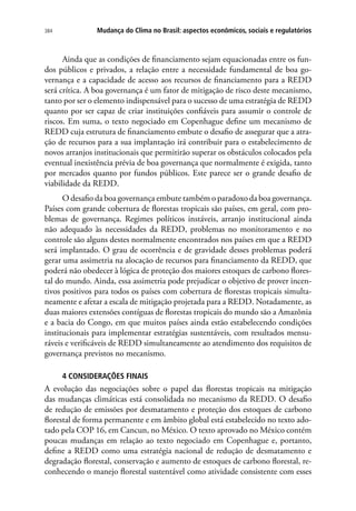 Mudança do Clima no Brasil: aspectos econômicos, sociais e regulatórios384
Ainda que as condições de financiamento sejam equacionadas entre os fun-
dos públicos e privados, a relação entre a necessidade fundamental de boa go-
vernança e a capacidade de acesso aos recursos de financiamento para a REDD
será crítica. A boa governança é um fator de mitigação de risco deste mecanismo,
tanto por ser o elemento indispensável para o sucesso de uma estratégia de REDD
quanto por ser capaz de criar instituições confiáveis para assumir o controle de
riscos. Em suma, o texto negociado em Copenhague define um mecanismo de
REDD cuja estrutura de financiamento embute o desafio de assegurar que a atra-
ção de recursos para a sua implantação irá contribuir para o estabelecimento de
novos arranjos institucionais que permitirão superar os obstáculos colocados pela
eventual inexistência prévia de boa governança que normalmente é exigida, tanto
por mercados quanto por fundos públicos. Este parece ser o grande desafio de
viabilidade da REDD.
O desafio da boa governança embute também o paradoxo da boa governança.
Países com grande cobertura de florestas tropicais são países, em geral, com pro-
blemas de governança. Regimes políticos instáveis, arranjo institucional ainda
não adequado às necessidades da REDD, problemas no monitoramento e no
controle são alguns destes normalmente encontrados nos países em que a REDD
será implantado. O grau de ocorrência e de gravidade desses problemas poderá
gerar uma assimetria na alocação de recursos para financiamento da REDD, que
poderá não obedecer à lógica de proteção dos maiores estoques de carbono flores-
tal do mundo. Ainda, essa assimetria pode prejudicar o objetivo de prover incen-
tivos positivos para todos os países com cobertura de florestas tropicais simulta-
neamente e afetar a escala de mitigação projetada para a REDD. Notadamente, as
duas maiores extensões contíguas de florestas tropicais do mundo são a Amazônia
e a bacia do Congo, em que muitos países ainda estão estabelecendo condições
institucionais para implementar estratégias sustentáveis, com resultados mensu-
ráveis e verificáveis de REDD simultaneamente ao atendimento dos requisitos de
governança previstos no mecanismo.
4 CONSIDERAÇÕES FINAIS
A evolução das negociações sobre o papel das florestas tropicais na mitigação
das mudanças climáticas está consolidada no mecanismo da REDD. O desafio
de redução de emissões por desmatamento e proteção dos estoques de carbono
florestal de forma permanente e em âmbito global está estabelecido no texto ado-
tado pela COP 16, em Cancun, no México. O texto aprovado no México contém
poucas mudanças em relação ao texto negociado em Copenhague e, portanto,
define a REDD como uma estratégia nacional de redução de desmatamento e
degradação florestal, conservação e aumento de estoques de carbono florestal, re-
conhecendo o manejo florestal sustentável como atividade consistente com esses
 