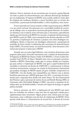 385REDD e o Desafio da Proteção da Cobertura Florestal Global
objetivos. Trata-se, portanto, de um mecanismo que vai nortear a gestão florestal
em todos os países em desenvolvimento com cobertura florestal que decidirem
por sua implantação. O impacto da REDD, nesse sentido, poderá ir muito além
da mitigação das mudanças climáticas e prover benefícios para os serviços dos
ecossistemas, a preservação da biodiversidade e o alívio da pobreza, entre outros.
O texto aprovado em Cancun mantém a ênfase na governança para a REDD
e no seu caráter nacional. Sua aprovação traz a necessidade imediata de constru-
ção de diálogo entre os responsáveis nacionais pela gestão florestal e de mudan-
ças climáticas com os demais atores relevantes para o mecanismo, especialmente
aqueles que têm iniciativas de REDD em execução. A expansão do financiamento
para REDD a partir de 2008, como consequência das decisões adotadas na COP
13, permitiu a implantação de iniciativas e projetos com várias abordagens me-
todológicas. Muitos se baseavam em abordagens subnacionais e apropriação de
resultados de forma similar à estabelecida pelo mecanismo de desenvolvimento
limpo (MDL). Da mesma forma, no nível internacional, várias iniciativas se for-
maram para preparar os países para a REDD.
Atuando sem um marco legal definitivo, essas iniciativas financiaram ações
propostas pelos países, buscando consistência com a redução do desmatamento.
O Programa de REDD das Nações Unidas (UN-REDD) e o Forest Carbon Par-
tnership Fund (FCPF) do Banco Mundial estão entre as principais iniciativas.
Também o REDD+ Partnership, criado após os avanços obtidos em Copenha-
gue para acelerar a implantação da REDD, terá agora o papel fundamental de
consolidar os elementos da decisão da CQNUMC e, conjuntamente às demais
iniciativas internacionais, estruturar um arranjo de financiamento internacional
que produza estratégias de REDD capazes de gerar resultados comprováveis na
CQNUMC. Um dos desafios será compatibilizar esse objetivo com os demais
benefícios potenciais que a REDD pode gerar. Em 2011, a construção de instru-
mentos para a superação desse desafio tem maior chance. No Ano Internacional
das Florestas e após a aprovação do sistema Access and Benefit Sharing (ABS), na
Convenção sobre Diversidade Biológica (CBD),4
que prevê a repartição de be-
nefícios pelo uso da biodiversidade, o assunto terá espaço de destaque na agenda
política mundial.
Inicia-se, portanto, em 2011, a implantação de uma REDD com maior
foco em resultados em carbono e uma nova fase de negociação voltada para a
regulamentação deste mecanismo. Alguns pontos serão críticos para essa regu-
lamentação, como a definição exata das fases de implantação da REDD. Outra
questão ainda aberta é o financiamento da terceira fase. A decisão de Cancun
4. O Protocolo de Nagóia, sobre o acesso aos recursos genéticos e a distribuição justa e equitativa dos benefícios
gerados por sua utilização, foi aprovado na COP 10, da CBD, em Nagóia, no Japão, em 29 de outubro de 2010.
 
