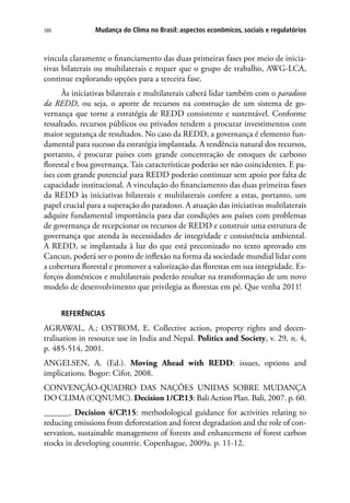 Mudança do Clima no Brasil: aspectos econômicos, sociais e regulatórios386
vincula claramente o financiamento das duas primeiras fases por meio de inicia-
tivas bilaterais ou multilaterais e requer que o grupo de trabalho, AWG-LCA,
continue explorando opções para a terceira fase.
Às iniciativas bilaterais e multilaterais caberá lidar também com o paradoxo
da REDD, ou seja, o aporte de recursos na construção de um sistema de go-
vernança que torne a estratégia de REDD consistente e sustentável. Conforme
ressaltado, recursos públicos ou privados tendem a procurar investimentos com
maior segurança de resultados. No caso da REDD, a governança é elemento fun-
damental para sucesso da estratégia implantada. A tendência natural dos recursos,
portanto, é procurar países com grande concentração de estoques de carbono
florestal e boa governança. Tais características poderão ser não coincidentes. E pa-
íses com grande potencial para REDD poderão continuar sem apoio por falta de
capacidade institucional. A vinculação do financiamento das duas primeiras fases
da REDD às iniciativas bilaterais e multilaterais confere a estas, portanto, um
papel crucial para a superação do paradoxo. A atuação das iniciativas multilaterais
adquire fundamental importância para dar condições aos países com problemas
de governança de recepcionar os recursos de REDD e construir uma estrutura de
governança que atenda às necessidades de integridade e consistência ambiental.
A REDD, se implantada à luz do que está preconizado no texto aprovado em
Cancun, poderá ser o ponto de inflexão na forma da sociedade mundial lidar com
a cobertura florestal e promover a valorização das florestas em sua integridade. Es-
forços domésticos e multilaterais poderão resultar na transformação de um novo
modelo de desenvolvimento que privilegia as florestas em pé. Que venha 2011!
REFERÊNCIAS
AGRAWAL, A.; OSTROM, E. Collective action, property rights and decen-
tralisation in resource use in India and Nepal. Politics and Society, v. 29, n. 4,
p. 485-514, 2001.
ANGELSEN, A. (Ed.). Moving Ahead with REDD: issues, options and
implications. Bogor: Cifor, 2008.
CONVENÇÃO-QUADRO DAS NAÇÕES UNIDAS SOBRE MUDANÇA
DO CLIMA (CQNUMC). Decision 1/CP.13: Bali Action Plan. Bali, 2007. p. 60.
______. Decision 4/CP.15: methodological guidance for activities relating to
reducing emissions from deforestation and forest degradation and the role of con-
servation, sustainable management of forests and enhancement of forest carbon
stocks in developing countrie. Copenhague, 2009a. p. 11-12.
 