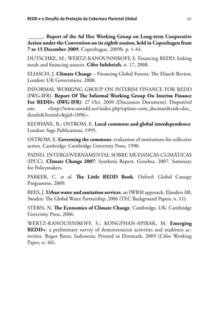 387REDD e o Desafio da Proteção da Cobertura Florestal Global
______. Report of the Ad Hoc Working Group on Long-term Cooperative
Action under the Convention on its eighth session, held in Copenhagen from
7 to 15 December 2009. Copenhague, 2009b. p. 1-44.
DUTSCHKE, M.; WERTZ-KANOUNNIKOFF, S. Financing REDD: linking
needs and financing sources. Cifor Infobriefs, n. 17, 2008.
ELIASCH, J. Climate Change – Financing Global Forests: The Eliasch Review.
London: UK Government, 2008.
INFORMAL WORKING GROUP ON INTERIM FINANCE FOR REDD
(IWG-IFR). Report Of The Informal Working Group On Interim Finance
For REDD+ (IWG-IFR). 27 Oct. 2009 (Discussion Document). Disponível
em: http://www.unredd.net/index.php?option=com_docmantask=doc_
detailsItemid=gid=1096.
KEOHANE, R.; OSTROM, E. Local commons and global interdependence.
London: Sage Publications, 1995.
OSTROM, E. Governing the commons: evaluation of institutions for collective
action. Cambridge: Cambridge University Press, 1990.
PAINEL INTERGOVERNAMENTAL SOBRE MUDANÇAS CLIMÁTICAS
(IPCC). Climate Change 2007: Synthesis Report. Genebra, 2007. Summary
for Policymakers.
PARKER, C. et al. The Little REDD Book. Oxford: Global Canopy
Programme, 2009.
REES, J. Urban water and sanitation services: an IWRM approach. Elanders AB,
Sweden: The Global Water Partnership, 2006 (TEC Background Papers, n. 11).
STERN, N. The Economics of Climate Change. Cambridge, UK: Cambridge
University Press, 2006.
WERTZ-KANOUNNIKOFF, S.; KONGPHAN-APIRAK, M. Emerging
REDD+: a preliminary survey of demonstration activities and readiness ac-
tivities. Bogor Barat, Indonesia: Printed in Denmark, 2009 (Cifor Working
Paper, n. 46).
 