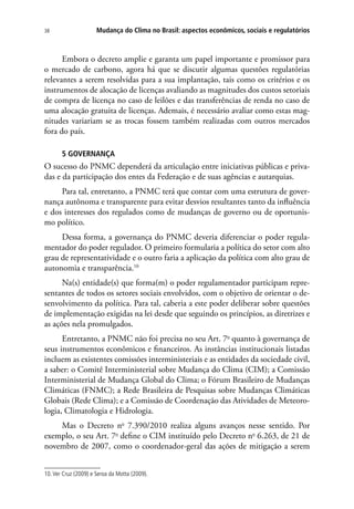 Mudança do Clima no Brasil: aspectos econômicos, sociais e regulatórios38
Embora o decreto amplie e garanta um papel importante e promissor para
o mercado de carbono, agora há que se discutir algumas questões regulatórias
relevantes a serem resolvidas para a sua implantação, tais como os critérios e os
instrumentos de alocação de licenças avaliando as magnitudes dos custos setoriais
de compra de licença no caso de leilões e das transferências de renda no caso de
uma alocação gratuita de licenças. Ademais, é necessário avaliar como estas mag-
nitudes variariam se as trocas fossem também realizadas com outros mercados
fora do país.
5 GOVERNANÇA
O sucesso do PNMC dependerá da articulação entre iniciativas públicas e priva-
das e da participação dos entes da Federação e de suas agências e autarquias.
Para tal, entretanto, a PNMC terá que contar com uma estrutura de gover-
nança autônoma e transparente para evitar desvios resultantes tanto da influência
e dos interesses dos regulados como de mudanças de governo ou de oportunis-
mo político.
Dessa forma, a governança do PNMC deveria diferenciar o poder regula-
mentador do poder regulador. O primeiro formularia a política do setor com alto
grau de representatividade e o outro faria a aplicação da política com alto grau de
autonomia e transparência.10
Na(s) entidade(s) que forma(m) o poder regulamentador participam repre-
sentantes de todos os setores sociais envolvidos, com o objetivo de orientar o de-
senvolvimento da política. Para tal, caberia a este poder deliberar sobre questões
de implementação exigidas na lei desde que seguindo os princípios, as diretrizes e
as ações nela promulgados.
Entretanto, a PNMC não foi precisa no seu Art. 7o
quanto à governança de
seus instrumentos econômicos e financeiros. As instâncias institucionais listadas
incluem as existentes comissões interministeriais e as entidades da sociedade civil,
a saber: o Comitê Interministerial sobre Mudança do Clima (CIM); a Comissão
Interministerial de Mudança Global do Clima; o Fórum Brasileiro de Mudanças
Climáticas (FNMC); a Rede Brasileira de Pesquisas sobre Mudanças Climáticas
Globais (Rede Clima); e a Comissão de Coordenação das Atividades de Meteoro-
logia, Climatologia e Hidrologia.
Mas o Decreto no
7.390/2010 realiza alguns avanços nesse sentido. Por
exemplo, o seu Art. 7o
 define o CIM instituído pelo Decreto no
6.263, de 21 de
novembro de 2007, como o coordenador-geral das ações de mitigação a serem
10.Ver Cruz (2009) e Seroa da Motta (2009).
 