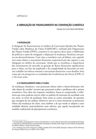 CAPÍTULO 22
A OBRIGAÇÃO DE FINANCIAMENTO NA CONVENÇÃO CLIMÁTICA
Claudia da Costa Martinelli Wehbe*
1 INTRODUÇÃO
A obrigação de financiamento no âmbito da Convenção-Quadro das Nações
Unidas sobre Mudança do Clima (CQNUMC), realizada pela Organização
das Nações Unidas (ONU), constitui-se em aspecto-chave para a viabilização
de políticas e ações de mitigação e adaptação às mudanças climáticas nos paí-
ses em desenvolvimento. Com vista a contribuir com tal debate, este capítulo
terá como objeto o mecanismo financeiro responsável por dar suporte a essa
obrigação no âmbito da convenção. Ainda que se reconheça a importância
dos instrumentos de mercado na geração de fluxos financeiros significativos
para o clima, em face da amplitude e da complexidade da discussão em tela,
este trabalho irá enfocar somente o mecanismo financeiro e seus desafios, bem
como pôr em perspectiva os resultados das Conferências das Partes (COPs 15
e 16) neste tema.
2 O FINANCIAMENTO PARA O CLIMA
As mudanças climáticas e seus potenciais efeitos sobre o desenvolvimento têm
sido objeto de estudos1
recentes que procuram avaliar o problema sob o prisma
econômico. Para além dos impactos imediatos, busca-se compreender a influ-
ência que estas poderão exercer sobre os padrões de interação da sociedade com
seu meio, os níveis de produção, bem como os custos associados. As questões
que emergem de tais análises referem-se não só a como minimizar os potenciais
efeitos das mudanças do clima, mas também a de que modo se adaptar a uma
realidade distinta, potencialmente mais adversa, que aquela incorporada nos
modelos tradicionais de planejamento econômico.
* Cientista política, pós-graduada em Finance and Investments in a Low Carbon Economy pela Universidade de Edimburgo
e mestranda em Desenvolvimento Sustentável pela Universidade de Brasília (UnB); integra a carreira federal de Especialista
em Políticas Públicas e Gestão Governamental.
1.Ver, a respeito, entre outros:Assad et al. (2008), Gouvello (2010), Heal (2009), Margulis e Dubeaux (2010), McKinsey
 Company (2008), Parry et al. (2009) e Stern (2006).
 
