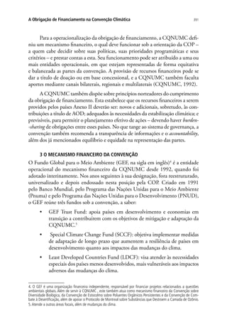391A Obrigação de Financiamento na Convenção Climática
Para a operacionalização da obrigação de financiamento, a CQNUMC defi-
niu um mecanismo financeiro, o qual deve funcionar sob a orientação da COP –
a quem cabe decidir sobre suas políticas, suas prioridades programáticas e seus
critérios – e prestar contas a esta. Seu funcionamento pode ser atribuído a uma ou
mais entidades operacionais, em que estejam representadas de forma equitativa
e balanceada as partes da convenção. A provisão de recursos financeiros pode se
dar a título de doação ou em base concessional, e a CQNUMC também faculta
aportes mediante canais bilaterais, regionais e multilaterais (CQNUMC, 1992).
A CQNUMC também dispõe sobre princípios norteadores do cumprimento
da obrigação de financiamento. Esta estabelece que os recursos financeiros a serem
providos pelos países Anexo II deverão ser: novos e adicionais, sobretudo, às con-
tribuições a título de AOD; adequados às necessidades da estabilização climática; e
previsíveis, para permitir o planejamento efetivo de ações – devendo haver burden-
-sharing de obrigações entre esses países. No que tange ao sistema de governança, a
convenção também recomenda a transparência de informações e o accountability,
além dos já mencionados equilíbrio e equidade na representação das partes.
3 O MECANISMO FINANCEIRO DA CONVENÇÃO
O Fundo Global para o Meio Ambiente (GEF, na sigla em inglês)4
é a entidade
operacional do mecanismo financeiro da CQNUMC desde 1992, quando foi
adotado interinamente. Nos anos seguintes à sua designação, fora reestruturado,
universalizado e depois endossado nesta posição pela COP. Criado em 1991
pelo Banco Mundial, pelo Programa das Nações Unidas para o Meio Ambiente
(Pnuma) e pelo Programa das Nações Unidas para o Desenvolvimento (PNUD),
o GEF reúne três fundos sob a convenção, a saber:
•	 GEF Trust Fund: apoia países em desenvolvimento e economias em
transição a contribuírem com os objetivos de mitigação e adaptação da
CQNUMC.5
•	 Special Climate Change Fund (SCCF): objetiva implementar medidas
de adaptação de longo prazo que aumentem a resiliência de países em
desenvolvimento quanto aos impactos das mudanças do clima.
•	 Least Developed Countries Fund (LDCF): visa atender às necessidades
especiais dos países menos desenvolvidos, mais vulneráveis aos impactos
adversos das mudanças do clima.
4. O GEF é uma organização financeira independente, responsável por financiar projetos relacionados a questões
ambientais globais. Além de servir à CQNUMC , este também atua como mecanismo financeiro da Convenção sobre
Diversidade Biológica, da Convenção de Estocolmo sobre Poluentes Orgânicos Persistentes e da Convenção de Com-
bate à Desertificação, além de apoiar o Protocolo de Montreal sobre Substâncias que Destroem a Camada de Ozônio.
5.Atende a outras áreas focais, além de mudanças do clima.
 
