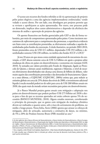 Mudança do Clima no Brasil: aspectos econômicos, sociais e regulatórios392
O acesso aos recursos dos fundos referidos se dá via apresentação de projetos
pelos países elegíveis a uma das agências implementadoras credenciadas,6
sendo
vedado o acesso direto. Por um lado, essa abordagem por projetos permite que
se revisem e aperfeiçoem as ações apresentadas. Por outro, esse processo pode
ser demorado, implicar altos custos administrativos e depender da eficiência dos
sistemas de análise e aprovação de projetos das agências.
Os aportes financeiros aos fundos gerenciados pelo GEF se dão de forma vo-
luntária, por meio de compromissos apresentados pelos países. Como inexistem me-
canismos de enforcement para o cumprimento das promessas, a experiência evidencia
um hiato entre as contribuições prometidas, as efetivamente realizadas e aquelas de-
sembolsadas pelos fundos da convenção. A título ilustrativo, no período 2002-2010,
foram prometidos cerca de US$ 411 milhões, depositados US$ 353 milhões e de-
sembolsados somente US$ 230 milhões, no âmbito dos fundos SCCF e LDCF.7
Já nos 18 anos em que atuou como entidade operacional do mecanismo da con-
venção, o GEF alocou somente cerca de US$ 3,2 bilhões em apoio a projetos sobre
mudanças do clima em países em desenvolvimento e economias em transição (GEF,
2010). Se somados aos valores providos pelo Fundo de Adaptação, ligado ao Proto-
colo de Quioto, e demais canais multilaterais, regionais e bilaterais, o nível de recur-
sos efetivamente desembolsados não alcança uma dezena de bilhões de dólares, valor
muito aquém das contribuições prometidas e das demandas de financiamento. Quan-
to a estas últimas, a CQNUMC (CQNUMC, 2009a) estima que, para reduzir as
emissões globais em cerca de 25% abaixo dos níveis de 2000, o investimento adicional
líquido à escala mundial poderá ter de subir para cerca de US$ 200 bilhões anuais em
2030, dos quais mais da metade seriam necessários para países em desenvolvimento.
Já o Banco Mundial projeta gastos anuais com mitigação e adaptação nos
países em desenvolvimento que podem perfazer US$ 275 bilhões até 2030 e aler-
ta para o fato de que os recursos aportados até então cobrem apenas 5% do ne-
cessário (BANCO MUNDIAL, 2010). Alguns estudos mostram, corroborando
o princípio da precaução, que os gastos com mitigação da mudança climática
devem ser realizados o quanto antes, sob o risco do acirramento do problema, no
médio e longo prazos. Nesta linha, Stern (2006) aponta que atrasar os esforços de
mitigação, além de arriscado, aumentaria a estimativa de danos, no mínimo,
de 5% a 20% do Produto Interno Bruto (PIB) mundial ao ano.8
6.As dez agências são o Banco Africano de Desenvolvimento, o Banco Asiático de Desenvolvimento, o Banco Europeu
de Reconstrução e Desenvolvimento, a Organização das Nações Unidas para Agricultura e Alimentação (FAO, na sigla
em inglês), o Banco Interamericano de Desenvolvimento (BID), o Fundo Internacional para o Desenvolvimento Agro-
pecuário, o PNUD, o Pnuma, a Organização das Nações Unidas para o Desenvolvimento Industrial (Unido) e o Banco
Internacional para Reconstrução e Desenvolvimento.
7.Ver,a respeito,o sítio Climate Fund Updates,disponível em:http://www.climatefundsupdate.org.Acesso em:dez.2010.
8. Cabe ressaltar que o Relatório Stern é criticado por utilizar uma taxa de desconto muito baixa, próxima a 0%, a
qual suscita controvérsias.
 
