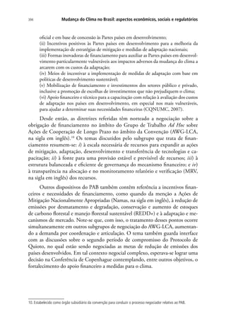 Mudança do Clima no Brasil: aspectos econômicos, sociais e regulatórios394
oficial e em base de concessão às Partes países em desenvolvimento;
(ii) Incentivos positivos às Partes países em desenvolvimento para a melhoria da
implementação de estratégias de mitigação e medidas de adaptação nacionais;
(iii) Formas inovadoras de financiamento para auxiliar as Partes países em desenvol-
vimento particularmente vulneráveis aos impactos adversos da mudança do clima a
arcarem com os custos da adaptação;
(iv) Meios de incentivar a implementação de medidas de adaptação com base em
políticas de desenvolvimento sustentável;
(v) Mobilização de financiamento e investimentos dos setores público e privado,
inclusive a promoção de escolhas de investimentos que não prejudiquem o clima;
(vi) Apoio financeiro e técnico para a capacitação com relação à avaliação dos custos
de adaptação nos países em desenvolvimento, em especial nos mais vulneráveis,
para ajudar a determinar suas necessidades financeiras (CQNUMC, 2007).
Desde então, as diretrizes referidas têm norteado a negociação sobre a
obrigação de financiamento no âmbito do Grupo de Trabalho Ad Hoc sobre
Ações de Cooperação de Longo Prazo no âmbito da Convenção (AWG-LCA,
na sigla em inglês).10
Os temas discutidos pelo subgrupo que trata de finan-
ciamento resumem-se: i) à escala necessária de recursos para expandir as ações
de mitigação, adaptação, desenvolvimento e transferência de tecnologias e ca-
pacitação; ii) à fonte para uma provisão estável e previsível de recursos; iii) à
estrutura balanceada e eficiente de governança do mecanismo financeiro; e iv)
à transparência na alocação e no monitoramento relatório e verificação (MRV,
na sigla em inglês) dos recursos.
Outros dispositivos do PAB também contêm referência a incentivos finan-
ceiros e necessidades de financiamento, como quando da menção a Ações de
Mitigação Nacionalmente Apropriadas (Namas, na sigla em inglês), à redução de
emissões por desmatamento e degradação, conservação e aumento de estoques
de carbono florestal e manejo florestal sustentável (REDD+) e à adaptação e me-
canismos de mercado. Note-se que, com isso, o tratamento desses pontos ocorre
simultaneamente em outros subgrupos de negociação do AWG-LCA, aumentan-
do a demanda por coordenação e articulação. O tema também guarda interface
com as discussões sobre o segundo período de compromisso do Protocolo de
Quioto, no qual estão sendo negociadas as metas de redução de emissões dos
países desenvolvidos. Em tal contexto negocial complexo, esperava-se lograr uma
decisão na Conferência de Copenhague contemplando, entre outros objetivos, o
fortalecimento do apoio financeiro a medidas para o clima.
10. Estabelecido como órgão subsidiário da convenção para conduzir o processo negociador relativo ao PAB.
 