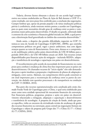 395A Obrigação de Financiamento na Convenção Climática
Todavia, diversos fatores obstaram o alcance de um acordo legal compre-
ensivo nos termos estabelecidos no Plano de Ação de Bali durante a COP 15 e,
como resultado, um novo prazo fora conferido para a conclusão das negociações.
Cumpre lembrar que, apesar da pressão popular e de várias sinalizações políticas
prévias à conferência, ainda restavam muitos pontos a acordar em Copenhague,
para os quais eram necessários elevado grau de confiança entre as partes e com-
promisso maior pelos países desenvolvidos. O desafio era grande, sobretudo dado
o contexto da crise econômica e financeira global iniciada em 2008, a qual provo-
cara a deterioração fiscal generalizada no âmbito das economias desenvolvidas.11
Ainda assim, a despeito das grandes dificuldades negociais na COP 15,
tomou-se nota do Acordo de Copenhague (CQNUMC, 2009b), que continha
compromissos políticos em geral, vagos e pouco ambiciosos, mas com alguns
avanços quanto ao tema de financiamento. Entre estes, destaca-se o compromis-
so de mobilização coletiva pelos países desenvolvidos de US$ 30 bilhões para o
período 2010-2012 e de US$ 100 bilhões anuais até 2020. Tais recursos seriam
disponibilizados para financiar ações de mitigação – incluindo REDD+, adapta-
ção e transferência de tecnologia e capacitação nos países em desenvolvimento.
O reconhecimento pelo acordo da necessidade de financiamento no curto
prazo para combate à mudança do clima fora fato importante para os países em
desenvolvimento. Os chamados recursos de “início rápido” têm sido demanda-
dos para o apoio imediato a preparação e implemento de planos de adaptação e
mitigação, entre outros. Ademais, seu cumprimento efetivo pode constituir-se
em sinal importante para a reconstrução da confiança entre as partes da con-
venção, tão abalada com questões processuais e de transparência na condução
da COP 15 (SERRA, 2010).
Boa parte dos recursos supramencionados seria canalizada pelo então cha-
mado Fundo Verde de Copenhague para o Clima, o qual seria estabelecido para
atuar como nova entidade operacional do mecanismo financeiro da convenção.
Este financiaria políticas, programas, projetos e ações em países em desenvol-
vimento relacionados a mitigação, adaptação e capacitação e desenvolvimento
e transferência de tecnologias. A proposta de criação de fundo, ainda que pou-
co específica, vinha ao encontro da reivindicada revisão do arcabouço de gestão
dos recursos financeiros na convenção, pauta central nas negociações formais em
Copenhague e objeto de proposta pelo Grupo dos 77 e China (G-77 + China)
(G-77; CHINA, 2010).
11. Em função da desaceleração da atividade econômica e dos gastos em elevação para promover políticas anticíclicas,
entre 2007 e 2009, o déficit nominal dos países desenvolvidos aumentou em 7,7 % do PIB.
 