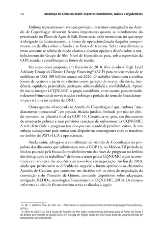 Mudança do Clima no Brasil: aspectos econômicos, sociais e regulatórios396
Embora representassem avanços pontuais, os termos consignados no Acor-
do de Copenhague deixavam lacunas importantes quanto ao atendimento do
preceituado no Plano de Ação de Bali. Entre estas, cabe mencionar, no que tange
à obrigação de financiamento, a forma de operacionalização daqueles compro-
missos, os detalhes sobre o fundo e as fontes de recursos. Sobre estas últimas, o
texto somente se referiu de modo elusivo a diversas opções e dispôs sobre o esta-
belecimento do Grupo de Alto Nível de Especialistas para, sob a supervisão da
COP, estudar a contribuição de fontes de receita.
No esteio dessa proposta, em fevereiro de 2010, fora criado o High Level
Advisory Group on Climate Change Financing12
(AGF) para estudar meios de se
mobilizar os US$ 100 bilhões anuais até 2020. O trabalho identificou e avaliou
fontes de recursos a partir de critérios como: geração de receita, eficiência, inci-
dência, equidade, praticidade, aceitação, adicionalidade e confiabilidade. Apesar
de não se integrar à CQNUMC, o grupo contribuiu, entre outros, para estimular
o desenvolvimento de novos estudos e reforçar a posição do tema de financiamen-
to para o clima no âmbito da ONU.
Outra questão relacionada ao Acordo de Copenhague é que, embora “ime-
diatamente operacional”, ele possuía eficácia jurídica limitada por não ter obti-
do consenso na plenária final da COP 15. Constituía-se, pois, em documento
de orientação política e suas provisões careciam de enforcement na CQNUMC.
A real efetividade e progresso trazidos por este acordo dependiam, então, de um
esforço subsequente para tornar seus dispositivos convergentes com as tratativas
no âmbito do AWG-LCA e operacionais.
Ainda assim, advoga-se a contribuição do Acordo de Copenhague na pro-
pulsão das discussões que culminaram com a COP 16, no México. Tal período se
iniciou pautado pela busca do restabelecimento das bases de progresso no âmbito
dos dois grupos de trabalhos,13
de forma a trazer para a CQNUMC o que se cons-
tituíra em avanço e dar sequência ao texto-base em negociação. Ao fim de 2010,
ainda que persistissem as dificuldades negociais, foram aprovados os chamados
Acordos de Cancun, que consistem em decisões sob os eixos de negociação da
convenção e do Protocolo de Quioto, contendo dispositivos sobre adaptação,
mitigação, REDD+, tecnologia e financiamento (CQNUMC, 2010). Os avanços
referentes ao eixo de financiamento serão analisados a seguir.
12. Ver o relatório final do AGF em: http://www.un.org/wcm/content/site/climatechange/pages/financeadvisory-
group.
13. Além do AWG-LCA, há o Grupo de Trabalho Ad Hoc sobre Compromissos Adicionais para as Partes do Anexo I
no âmbito do Protocolo de Quioto (AWG-KP, na sigla em inglês), criado em 2005 para tratar do segundo período de
compromisso desse protocolo.
 