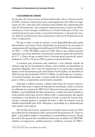 397A Obrigação de Financiamento na Convenção Climática
5 OS ACORDOS DE CANCUN
Os Acordos de Cancun tratam de forma balanceada sobre os diversos pontos
do PAB e incluem compromissos para o prosseguimento dos trilhos de nego-
ciação em 2011. Boa parte dos resultados então obtidos fora capitaneada pelo
tema do financiamento, com conquistas importantes para os países em desen-
volvimento. Como destaque, estabeleceu-se o Fundo Verde para o Clima, um
comitê permanente para assistir o mecanismo financeiro e a alocação de recur-
sos, além do reconhecimento dos compromissos coletivos de financiamento de
curto e longo prazos.
No que se refere à escala de recursos a serem disponibilizados pelos países
desenvolvidos, em Cancun, foram oficializados em documento da convenção os
compromissos de Copenhague de mobilização de US$ 30 bilhões no curto prazo –
até 2012 – e US$ 100 bilhões anuais até 2020. Note-se que, embora pareçam
expressivos em termos absolutos, tais montantes situam-se aquém das estimativas
do G-77 + China, de que os países Anexo I deveriam prover quantia de, aproxi-
madamente, 0,5% a 1% de seu PIB aos países em desenvolvimento.
A transição para economias mais resilientes e com reduzida emissão de
carbono exige não só investimentos vultosos, como também seu desembolso no
momento adequado, sob o risco de aumentarem-se os custos para as gerações
futuras.14 Em levantamento pelo sítio Climate Funds Update, até dezembro de
2010, haviam sido prometidos US$ 29,7 bilhões em declarações por 19 países e
a Comissão Europeia, dos quais a maioria ainda não havia sido desembolsada e
parte se referia a compromissos anteriormente assumidos.
Associado à reflexão anterior, o debate sobre fontes de recursos estáveis e
previsíveis, bem como a respeito de fórmulas de contribuição, ainda se encontra
em definição nas tratativas do AWG-LCA. Elemento-chave para assegurar a esta-
bilidade e a previsibilidade dos fluxos financeiros, a seleção das fontes também se
revela matéria sensível por envolver reflexos sobre o comportamento dos agentes
econômicos e suas decisões de investimento. Ao fim, os textos de Cancun man-
tiveram a menção genérica à variedade de fontes e, além de tomarem nota do
trabalho desenvolvido pelo AGF, reforçaram a necessidade de se desenvolverem
mais estudos a este respeito.
Nos Acordos de Cancun, propuseram-se às partes prazos anuais até 2013
para submissão de informações sobre a provisão do financiamento de “início rá-
pido”, o que poderá ampliar a transparência e accountability no sistema. Diante
do cenário de expansão das contribuições financeiras no âmbito da CQNUMC
também no longo-prazo, medida premente é melhorar as formas de MRV a
14.Ver, entre outros autores, Heal (2009) e Stern (2006).
 