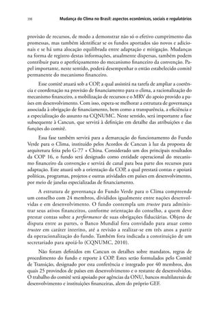 Mudança do Clima no Brasil: aspectos econômicos, sociais e regulatórios398
provisão de recursos, de modo a demonstrar não só o efetivo cumprimento das
promessas, mas também identificar se os fundos aportados são novos e adicio-
nais e se há uma alocação equilibrada entre adaptação e mitigação. Mudanças
na forma de registro destas informações, atualmente dispersas, também podem
contribuir para o aperfeiçoamento do mecanismo financeiro da convenção. Pa-
pel importante, neste sentido, poderá desempenhar o então estabelecido comitê
permanente do mecanismo financeiro.
Esse comitê atuará sob a COP, a qual assistirá na tarefa de ampliar a coerên-
cia e coordenação na provisão de financiamento para o clima, a racionalização do
mecanismo financeiro, a mobilização de recursos e o MRV do apoio provido a pa-
íses em desenvolvimento. Com isso, espera-se melhorar a estrutura de governança
associada à obrigação de financiamento, bem como a transparência, a eficiência e
a especialização do assunto na CQNUMC. Neste sentido, será importante a fase
subsequente à Cancun, que servirá à definição em detalhe das atribuições e das
funções do comitê.
Essa fase também servirá para a demarcação do funcionamento do Fundo
Verde para o Clima, instituído pelos Acordos de Cancun à luz da proposta de
arquitetura feita pelo G-77 + China. Considerado um dos principais resultados
da COP 16, o fundo será designado como entidade operacional do mecanis-
mo financeiro da convenção e servirá de canal para boa parte dos recursos para
adaptação. Este atuará sob a orientação da COP, a qual prestará contas e apoiará
políticas, programas, projetos e outras atividades em países em desenvolvimento,
por meio de janelas especializadas de financiamento.
A estrutura de governança do Fundo Verde para o Clima compreende
um conselho com 24 membros, divididos igualmente entre nações desenvol-
vidas e em desenvolvimento. O fundo contempla um trustee para adminis-
trar seus ativos financeiros, conforme orientação do conselho, a quem deve
prestar contas sobre a performance de suas obrigações fiduciárias. Objeto de
disputa entre as partes, o Banco Mundial fora convidado para atuar como
trustee em caráter interino, até a revisão a realizar-se em três anos a partir
da operacionalização do fundo. Também fora indicada a constituição de um
secretariado para apoiá-lo (CQNUMC, 2010).
Não foram definidos em Cancun os detalhes sobre mandatos, regras de
procedimento do fundo e reporte à COP. Estes serão formulados pelo Comitê
de Transição, designado por esta conferência e integrado por 40 membros, dos
quais 25 provindos de países em desenvolvimento e o restante de desenvolvidos.
O trabalho do comitê será apoiado por agências da ONU, bancos multilaterais de
desenvolvimento e instituições financeiras, alem do próprio GEF.
 