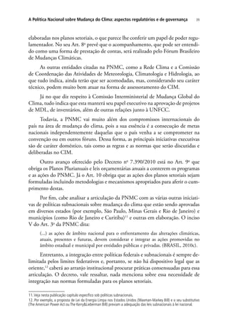 39A Política Nacional sobre Mudança do Clima: aspectos regulatórios e de governança
elaboradas nos planos setoriais, o que parece lhe conferir um papel de poder regu-
lamentador. No seu Art. 8o
 prevê que o acompanhamento, que pode ser entendi-
do como uma forma de prestação de contas, será realizado pelo Fórum Brasileiro
de Mudanças Climáticas.
As outras entidades citadas na PNMC, como a Rede Clima e a Comissão
de Coordenação das Atividades de Meteorologia, Climatologia e Hidrologia, ao
que tudo indica, ainda terão que ser acomodadas, mas, considerando seu caráter
técnico, podem muito bem atuar na forma de assessoramento do CIM.
Já no que diz respeito à Comissão Interministerial de Mudança Global do
Clima, tudo indica que esta manterá seu papel executivo na aprovação de projetos
de MDL, de inventários, além de outras relações junto à UNFCC.
Todavia, a PNMC vai muito além dos compromissos internacionais do
país na área de mudança do clima, pois a sua essência é a consecução de metas
nacionais independentemente daquelas que o país venha a se comprometer na
convenção ou em outros fóruns. Dessa forma, as principais iniciativas executivas
são de caráter doméstico, tais como as regras e as normas que serão discutidas e
deliberadas no CIM.
Outro avanço oferecido pelo Decreto no
7.390/2010 está no Art. 9o
que
obriga os Planos Plurianuais e leis orçamentárias anuais a conterem os programas
e as ações do PNMC. Já o Art. 10 obriga que as ações dos planos setoriais sejam
formuladas incluindo metodologias e mecanismos apropriados para aferir o cum-
primento destas.
Por fim, cabe analisar a articulação da PNMC com as várias outras iniciati-
vas de políticas subnacionais sobre mudança do clima que estão sendo aprovadas
em diversos estados (por exemplo, São Paulo, Minas Gerais e Rio de Janeiro) e
municípios (como Rio de Janeiro e Curitiba)11
e outras em elaboração. O inciso
V do Art. 3o
da PNMC dita:
(...) as ações de âmbito nacional para o enfrentamento das alterações climáticas,
atuais, presentes e futuras, devem considerar e integrar as ações promovidas no
âmbito estadual e municipal por entidades públicas e privadas. (BRASIL, 2010c).
Entretanto, a integração entre políticas federais e subnacionais é sempre de-
limitada pelos limites federativos e, portanto, se não há dispositivo legal que as
oriente,12
caberá ao arranjo institucional procurar práticas consensuadas para essa
articulação. O decreto, vale ressaltar, nada menciona sobre essa necessidade de
integração nas normas formuladas para os planos setoriais.
11.Veja nesta publicação capítulo específico sob políticas subnacionais.
12. Por exemplo, a proposta de Lei da Energia Limpa nos Estados Unidos (Waxman-Markey Bill) e o seu substitutivo
(The American Power Act ou The Kerry&Lieberman Bill) previam a adequação das leis subnacionais à lei nacional.
 