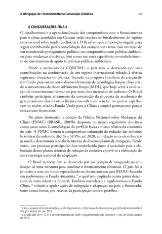 399A Obrigação de Financiamento na Convenção Climática
6 CONSIDERAÇÕES FINAIS
O detalhamento e a operacionalização dos compromissos com o financiamento
para o clima acordados em Cancun serão cruciais ao fortalecimento do regime
internacional sobre mudança climática. O Brasil situa-se em posição singular para
seguir contribuindo para a consolidação dos avanços neste tema. Isso em razão de
seu reconhecido protagonismo político, seu compromisso com políticas ambicio-
sas para mudanças climáticas, bem como sua vasta experiência no estabelecimen-
to de instrumentos de apoio às políticas públicas ambientais.
Desde a assinatura da CQNUMC, o país tem se destacado por suas
contribuições na conformação de um regime internacional voltado à efetiva
segurança climática do planeta. Baseado na proposta brasileira de criação de
um fundo para incentivar o desenvolvimento de tecnologias limpas, fora cria-
do o mecanismo de desenvolvimento limpo (MDL), que hoje serve à catalisa-
ção de investimentos relevantes por meio dos mercados de carbono. O Brasil
também participou ativamente da construção da proposta de arcabouço de
gerenciamento dos recursos financeiros sob a convenção, no qual se espelha-
ram os recém-criados Fundo Verde para o Clima e comitê permanente para o
mecanismo financeiro.
No plano doméstico, a adoção da Política Nacional sobre Mudanças do
Clima (PNMC) (BRASIL, 2009b) desponta no marco regulatório climático
como passo rumo à consolidação do perfil de baixa emissão relativa da economia
do país. A PNMC firmou o compromisso voluntário de redução das emissões
brasileiras da ordem de 36,1% a 38,9%, até 2020, em relação ao cenário business
as usual, e determinou o estabelecimento de diversos planos de mitigação. Desde
então, um processo participativo fora estabelecido junto à sociedade para a ela-
boração desses planos setoriais de redução de emissões e prevê-se a elaboração de
uma estratégia nacional de adaptação.
O Brasil também tem se destacado por sua posição de vanguarda na edi-
ficação de uma estrutura para canalizar o financiamento climático. O país foi o
primeiro a criar um fundo especializado em financiamento para REDD+ baseado
em performance, o Fundo Amazônia,15
o qual tem inspirado outros países deten-
tores de vasta cobertura florestal. Também estabeleceu e regulamentou o Fundo
Clima,16
voltado a apoiar ações de mitigação e adaptação no país, e financiado,
entre outras fontes, por receitas da participação sobre o petróleo.
15.Ver, a respeito do Fundo Amazônia, o site disponível em: http://www.fundoamazonia.gov.br/FundoAmazonia/fam/
site_pt.Acesso em: jan. 2011.
16. Criado pela Lei no
12.114, de 9 de dezembro de 2009, e regulamentado pelo Decreto no
7.343, de 26 de outubro
de 2010.
 