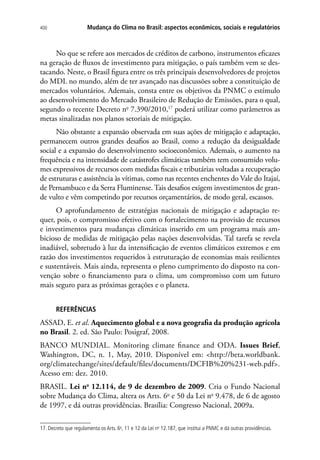 Mudança do Clima no Brasil: aspectos econômicos, sociais e regulatórios400
No que se refere aos mercados de créditos de carbono, instrumentos eficazes
na geração de fluxos de investimento para mitigação, o país também vem se des-
tacando. Neste, o Brasil figura entre os três principais desenvolvedores de projetos
do MDL no mundo, além de ter avançado nas discussões sobre a constituição de
mercados voluntários. Ademais, consta entre os objetivos da PNMC o estímulo
ao desenvolvimento do Mercado Brasileiro de Redução de Emissões, para o qual,
segundo o recente Decreto no
7.390/2010,17
poderá utilizar como parâmetros as
metas sinalizadas nos planos setoriais de mitigação.
Não obstante a expansão observada em suas ações de mitigação e adaptação,
permanecem outros grandes desafios ao Brasil, como a redução da desigualdade
social e a expansão do desenvolvimento socioeconômico. Ademais, o aumento na
frequência e na intensidade de catástrofes climáticas também tem consumido volu-
mes expressivos de recursos com medidas fiscais e tributárias voltadas a recuperação
de estruturas e assistência às vítimas, como nas recentes enchentes do Vale do Itajaí,
de Pernambuco e da Serra Fluminense. Tais desafios exigem investimentos de gran-
de vulto e vêm competindo por recursos orçamentários, de modo geral, escassos.
O aprofundamento de estratégias nacionais de mitigação e adaptação re-
quer, pois, o compromisso efetivo com o fortalecimento na provisão de recursos
e investimentos para mudanças climáticas inserido em um programa mais am-
bicioso de medidas de mitigação pelas nações desenvolvidas. Tal tarefa se revela
inadiável, sobretudo à luz da intensificação de eventos climáticos extremos e em
razão dos investimentos requeridos à estruturação de economias mais resilientes
e sustentáveis. Mais ainda, representa o pleno cumprimento do disposto na con-
venção sobre o financiamento para o clima, um compromisso com um futuro
mais seguro para as próximas gerações e o planeta.
REFERÊNCIAS
ASSAD, E. et al. Aquecimento global e a nova geografia da produção agrícola
no Brasil. 2. ed. São Paulo: Posigraf, 2008.
BANCO MUNDIAL. Monitoring climate finance and ODA. Issues Brief,
Washington, DC, n. 1, May, 2010. Disponível em: http://beta.worldbank.
org/climatechange/sites/default/files/documents/DCFIB%20%231-web.pdf.
Acesso em: dez. 2010.
BRASIL. Lei no
12.114, de 9 de dezembro de 2009. Cria o Fundo Nacional
sobre Mudança do Clima, altera os Arts. 6o
e 50 da Lei no
9.478, de 6 de agosto
de 1997, e dá outras providências. Brasília: Congresso Nacional, 2009a.
17. Decreto que regulamenta os Arts. 6o
, 11 e 12 da Lei no
12.187, que institui a PNMC e dá outras providências.
 
