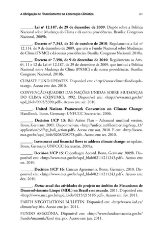 401A Obrigação de Financiamento na Convenção Climática
______. Lei no
12.187, de 29 de dezembro de 2009. Dispõe sobre a Política
Nacional sobre Mudança do Clima e dá outras providências. Brasília: Congresso
Nacional, 2009b.
______. Decreto no
7.343, de 26 de outubro de 2010. Regulamenta a Lei no
12.114, de 9 de dezembro de 2009, que cria o Fundo Nacional sobre Mudanças
do Clima (FNMC) e dá outras providências. Brasília: Congresso Nacional, 2010a.
______. Decreto no
7.390, de 9 de dezembro de 2010. Regulamenta os Arts.
6o
, 11 e 12 da Lei no
12.187, de 29 de dezembro de 2009, que institui a Política
Nacional sobre Mudança do Clima (PNMC) e dá outras providências. Brasília:
Congresso Nacional, 2010b.
CLIMATE FUND UPDATES. Disponível em: http://www.climatefundsupda-
te.org. Acesso em: dez. 2010.
CONVENÇÃO-QUADRO DAS NAÇÕES UNIDAS SOBRE MUDANÇAS
DO CLIMA (CQNUMC), 1992. Disponível em: http://www.mct.gov.br/
upd_blob/0005/5390.pdf. Acesso em: set. 2010.
______. United Nations Framework Convention on Climate Change:
Handbook. Bonn, Germany: UNFCCC Secretariat, 2006.
______. Decision 1/CP 13: Bali Action Plan – Advanced unedited version.
Bonn, Germany, 2007. Disponível em: http://unfccc.int/files/meetings/cop_13/
application/pdf/cp_bali_action.pdf. Acesso em: out. 2010. E em: http://www.
mct.gov.br/upd_blob/0208/208978.pdf. Acesso em: set. 2010.
______. Investment and financial flows to address climate change: an update.
Bonn, Germany: UNFCCC Secretariat, 2009a.
______. Decision 2/CP 15: Copenhagen Accord. Bonn, Germany, 2009b. Dis-
ponível em: http://www.mct.gov.br/upd_blob/0211/211243.pdf. Acesso em:
set. 2010.
______. Decision 1/CP 16: Cancun Agreements. Bonn, Germany, 2010. Dis-
ponível em: http://www.mct.gov.br/upd_blob/0211/211243.pdf. Acesso em:
dez. 2010.
______. Status atual das atividades de projeto no âmbito do Mecanismo de
Desenvolvimento Limpo (MDL) no Brasil e no mundo. 2011. Disponível em:
http://www.mct.gov.br/upd_blob/0215/215186.pdf. Acesso em: fev. 2011.
EARTH NEGOTIATIONS BULLETIN. Disponível em: http://www.iisd.ca/
climate/cop16. Acesso em: jan. 2011.
FUNDO AMAZÔNIA. Disponível em: http://www.fundoamazonia.gov.br/
FundoAmazonia/fam/ site_pt. Acesso em: jan. 2011.
 