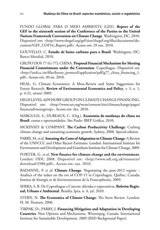 Mudança do Clima no Brasil: aspectos econômicos, sociais e regulatórios402
FUNDO GLOBAL PARA O MEIO AMBIENTE (GEF). Report of the
GEF to the sixteenth session of the Conference of the Parties to the United
Nations Framework Convention on Climate Change. Washington, DC, 2010.
Disponível em: http://www.thegef.org/gef/sites/thegef.org/files/documents/do-
cument/GEF_COP16_Report.pdf. Acesso em: 29 out. 2010.
GOUVELLO, C. Estudo de baixo carbono para o Brasil. Washington, DC:
Banco Mundial, 2010.
GRUPO DOS 77 (G-77); CHINA. Proposal Financial Mechanism for Meeting
Financial Commitments under the Convention. Copenhague. Disponível em:
http://unfccc.int/files/kyoto_protocol/application/pdf/g77_china_financing_1.
pdf. Acesso em: 30 set. 2010.
HEAL, G. Climate Economics: A Meta-Review and Some Suggestions for
Future Research. Review of Environmental Economics and Policy, v. 3, n. 1,
p. 4-21, winter 2009.
HIGHLEVELADVISORYGROUPONCLIMATECHANGEFINANCING.
Disponível em: http://www.un.org/wcm/content/site/climatechange/pages/
financeadvisorygroup. Acesso em: dez. 2010.
MARGULIS, S.; DUBEAUX, C. (Org.). Economia da mudança do clima no
Brasil: custos e oportunidades. São Paulo: IBEP Gráfica, 2010.
MCKINSEY  COMPANY. The Carbon Productivity Challenge: Curbing
climate change and sustaining economic growth. Sydney, 2008. Special edition.
PARRY, M. et al. Assessing the Costs of Adaptation to Climate Change: A Review
of the UNFCCC and Other Recent Estimates. London: International Institute for
Environment and Development and Grantham Institute for Climate Change, 2009.
PORTER, G. et al. New finance for climate change and the environment.
London: ODI, 2008. Disponível em: http://www.odi.org.uk/resources/
download/2980.pdf. Acesso em: out. 2010.
RADANNE, P. et al. Climate Change: Negotiating the post-2012 regime –
Analisys of the stakes on the eve of COP-15 in Copenhagen. Québec, Canada:
Institut de lénergie et de lénvironnement de la Francophonie, 2009.
SERRA, S. B. De Copenhague a Cancun: dúvidas e expectativas. Boletim Regio-
nal, Urbano e Ambiental, Brasília, Ipea, n. 4, jul. 2010.
STERN, N. The Economics of Climate Change: The Stern Review. London:
H. M. Treasury, 2006.
TIRPAK, D.; PARRY, J. Financing Mitigation and Adaptation in Developing
Countries: New Options and Mechanisms. Winnnipeg, Canada: International
Institute for Sustainable Development, 2009 (IISD Background Paper).
 
