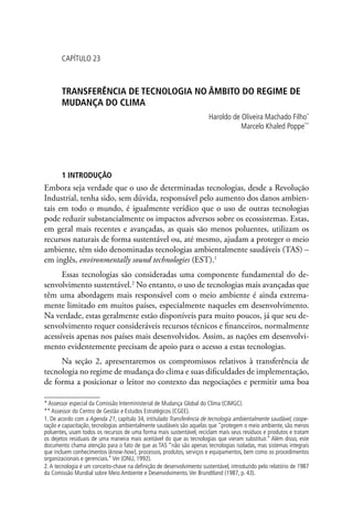CAPÍTULO 23
TRANSFERÊNCIA DE TECNOLOGIA NO ÂMBITO DO REGIME DE
MUDANÇA DO CLIMA
Haroldo de Oliveira Machado Filho*
Marcelo Khaled Poppe**
1 INTRODUÇÃO
Embora seja verdade que o uso de determinadas tecnologias, desde a Revolução
Industrial, tenha sido, sem dúvida, responsável pelo aumento dos danos ambien-
tais em todo o mundo, é igualmente verídico que o uso de outras tecnologias
pode reduzir substancialmente os impactos adversos sobre os ecossistemas. Estas,
em geral mais recentes e avançadas, as quais são menos poluentes, utilizam os
recursos naturais de forma sustentável ou, até mesmo, ajudam a proteger o meio
ambiente, têm sido denominadas tecnologias ambientalmente saudáveis (TAS) –
em inglês, environmentally sound technologies (EST).1
Essas tecnologias são consideradas uma componente fundamental do de-
senvolvimento sustentável.2
No entanto, o uso de tecnologias mais avançadas que
têm uma abordagem mais responsável com o meio ambiente é ainda extrema-
mente limitado em muitos países, especialmente naqueles em desenvolvimento.
Na verdade, estas geralmente estão disponíveis para muito poucos, já que seu de-
senvolvimento requer consideráveis recursos técnicos e financeiros, normalmente
acessíveis apenas nos países mais desenvolvidos. Assim, as nações em desenvolvi-
mento evidentemente precisam de apoio para o acesso a estas tecnologias.
Na seção 2, apresentaremos os compromissos relativos à transferência de
tecnologia no regime de mudança do clima e suas dificuldades de implementação,
de forma a posicionar o leitor no contexto das negociações e permitir uma boa
* Assessor especial da Comissão Interministerial de Mudança Global do Clima (CIMGC).
** Assessor do Centro de Gestão e Estudos Estratégicos (CGEE).
1. De acordo com a Agenda 21, capítulo 34, intitulado Transferência de tecnologia ambientalmente saudável, coope-
ração e capacitação, tecnologias ambientalmente saudáveis são aquelas que protegem o meio ambiente, são menos
poluentes, usam todos os recursos de uma forma mais sustentável, reciclam mais seus resíduos e produtos e tratam
os dejetos residuais de uma maneira mais aceitável do que as tecnologias que vieram substituir.” Além disso, este
documento chama atenção para o fato de que as TAS “não são apenas tecnologias isoladas, mas sistemas integrais
que incluem conhecimentos (know-how), processos, produtos, serviços e equipamentos, bem como os procedimentos
organizacionais e gerenciais.”Ver (ONU, 1992).
2.A tecnologia é um conceito-chave na definição de desenvolvimento sustentável, introduzido pelo relatório de 1987
da Comissão Mundial sobre Meio Ambiente e Desenvolvimento.Ver Brundtland (1987, p. 43).
 