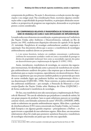 Mudança do Clima no Brasil: aspectos econômicos, sociais e regulatórios404
compreensão do problema. Na seção 3, discutiremos a evolução recente das nego-
ciações e seu estágio atual. Nas considerações finais, teceremos algumas conside-
rações sobre a especificidade da posição brasileira, os principais obstáculos encon-
trados e as perspectivas de progresso nas negociações, destacando-se os principais
pontos a serem considerados.
2 OS COMPROMISSOS RELATIVOS À TRANSFERÊNCIA DE TECNOLOGIA NO RE-
GIME DE MUDANÇA DO CLIMA E SUAS DIFICULDADES DE IMPLEMENTAÇÃO
Levandotodosesseselementosemconsideração,ospaísespresentesnaConferência
das Nações Unidas sobre Ambiente e Desenvolvimento, realizada no Rio de
Janeiro, em 1992, estabeleceram disposições relevantes do capítulo 34 da Agenda
21, intitulado Transferência de tecnologia ambientalmente saudável, cooperação e
capacitação. Esse documento afirma que o acesso e a transferência de tecnologias
ambientalmente saudáveis devem ser promovidos
(...) em termos favoráveis, inclusive em condições concessionais e preferenciais,
conforme for mutuamente acordado e tendo em conta a necessidade de proteger os
direitos de propriedade intelectual, bem como as necessidades especiais dos países
em desenvolvimento para a implementação da Agenda 21 (ONU, 1992).
Assim, inicialmente, transferência de tecnologia, no contexto das negocia-
ções internacionais, foi identificada como o processo de transferência de tecnolo-
gias ambientalmente saudáveis dos países e das empresas que as desenvolveram e
produziram para as nações receptoras, especialmente em desenvolvimento. Reco-
nheceu-se igualmente que esse processo também poderia ser promovido por meio
de outras entidades legais que pudessem facilitar sua implementação efetiva e
sua disseminação (CQNUMC, 1998). Nesse contexto, os países assinaram acor-
dos ambientais multilaterais – por exemplo, o Protocolo de Montreal e a Con-
venção-Quadro das Nações Unidas sobre Mudança do Clima (CQNUMC) –
de forma condicional à transferência de tecnologia.
De fato, essa transferência tem sido essencial para a implementação do Proto-
colo de Montreal.3
No caso de substâncias que prejudicam a camada de ozônio, há
um grupo pequeno de produtos “para os quais substitutos parecem ser tecnologi-
camente viáveis, com limitados aumentos de custos” (PUGEL; LINDERT, 2000),
sendo os substitutos em questão ambientalmente seguros. Além disso, a produção
de clorofuorcarbonos (CFC) estava concentrada nos Estados Unidos, na Comuni-
dade Europeia e em algumas grandes empresas – principalmente a DuPont –, os
quais tiveram a capacidade de usar substitutos seguros. Além disso, um mecanismo
relativamente eficaz foi criado para promover assistência financeira e transferência
de tecnologias relacionadas aos países que não têm esta capacidade.
3.Ver Art. 10A em ONU (1987), conforme ajustado e emendado pela segunda Reunião das Partes em 1997.
 