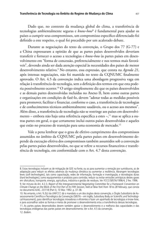 407Transferência de Tecnologia no Âmbito do Regime de Mudança do Clima
Dado que, no contexto da mudança global do clima, a transferência de
tecnologias ambientalmente seguras e know-how8
é fundamental para ajudar os
países a cumprir seus compromissos, um compromisso específico diferenciado foi
definido a este respeito, o qual foi precedido por um acalorado debate.
Durante as negociações do texto da convenção, o Grupo dos 77 (G-77) e
a China expressaram a opinião de que as partes países desenvolvidos deveriam
transferir e fornecer o acesso a tecnologias e know-how às partes países em desen-
volvimento em “forma de concessão, preferencialmente e nos termos mais favorá-
veis”, devendo ainda ser dada atenção especial às necessidades dos países de menor
desenvolvimento relativo.9
No entanto, essa expressão, que consta na Agenda 21,
após intensas negociações, não foi mantida no texto da CQNUMC finalmente
aprovado. O Art. 4.5 da convenção indica uma abordagem progressiva vaga em
relação à transferência de tecnologia, sem a definição dos termos em que esta pode-
ria possivelmente ocorrer.10
O artigo simplesmente diz que os países desenvolvidos
e as demais partes desenvolvidas incluídas no Anexo II, bem como outras partes
e organizações em condições de fazê-lo, devem “adotar todas as medidas possíveis
para promover, facilitar e financiar, conforme o caso, a transferência de tecnologias
e de conhecimentos técnicos ambientalmente saudáveis, ou o acesso aos mesmos”.
Além disso, a transferência de tecnologia não se restringe aos países em desenvolvi-
mento – embora não haja uma referência específica a estes –,11
mas se aplica a ou-
tras partes em geral, o que certamente inclui outros países desenvolvidos e aqueles
que estão no processo de transição para uma economia de mercado.12
Vale a pena lembrar que o grau de efetivo cumprimento dos compromissos
assumidos no âmbito da CQNUMC pela partes países em desenvolvimento de-
pende da execução efetiva dos compromissos também assumidos sob a convenção
pelas partes países desenvolvidos, no que se refere a recursos financeiros e transfe-
rência de tecnologia, em conformidade com o Art. 4.7 desta convenção.
8. Estas tecnologias incluem as de mitigação de GEE na fonte, ou as para aumentar a remoção por sumidouros, as de
adaptação para reduzir os efeitos adversos da mudança climática ou aumentar a resiliência. Abrangem tecnologias
leves (soft technologies), tais como capacitação, redes de informação, formação e investigação, e tecnologias duras
(hard technologies), como equipamentos e produtos para controlar, reduzir ou evitar emissões antrópicas destes gases
em silvicultura, transporte, energia, agricultura, indústria e gestão de resíduos. Ver FCCC/SBSTA/1996/4, 2 fev. 1996.
9. Ver minuta do Art. 4.2.3, Report of the Intergovernmental Negotiating Committee for a Framework Convention on
Climate Change on the Work of the First Part of its Fifth Session, held at New York from 18 to 28 February, que consta
no documento A/AC. 237/18 (Part I), 10 Mar. 1992. p. 37-38.
10. No entanto, o Art. 9.2(c) da UNFCCC dá o mandato a um dos órgãos desta convenção, o Órgão Subsidiário de As-
sessoramente Científico e Tecnológico da Convenção (SBSTA – em inglês, Subsidiary Body on Scientific and Technologi-
cal Assessment), para identificar tecnologias inovadoras e eficientes e fazer um apanhado de tecnologias e know-how,
e para aconselhar sobre as formas e meios de promover o desenvolvimento e/ou a transferência dessas tecnologias.
11. As partes países desenvolvidos devem também apoiar o desenvolvimento e a melhoria das capacidades e das
tecnologias endógenas das partes países em desenvolvimento.Ver o Art. 4.5 da convenção.
12. Ibidem.
 