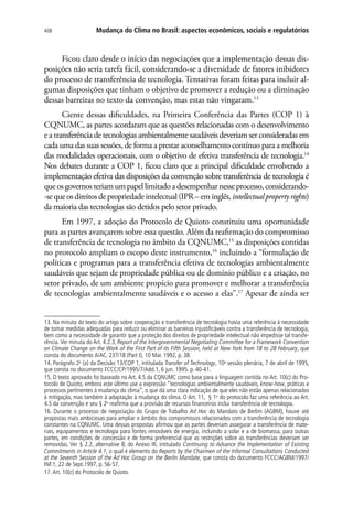 Mudança do Clima no Brasil: aspectos econômicos, sociais e regulatórios408
Ficou claro desde o início das negociações que a implementação dessas dis-
posições não seria tarefa fácil, considerando-se a diversidade de fatores inibidores
do processo de transferência de tecnologia. Tentativas foram feitas para incluir al-
gumas disposições que tinham o objetivo de promover a redução ou a eliminação
dessas barreiras no texto da convenção, mas estas não vingaram.13
Ciente dessas dificuldades, na Primeira Conferência das Partes (COP 1) à
CQNUMC, as partes acordaram que as questões relacionadas com o desenvolvimento
e a transferência de tecnologias ambientalmente saudáveis deveriam ser consideradas em
cada uma das suas sessões, de forma a prestar aconselhamento contínuo para a melhoria
das modalidades operacionais, com o objetivo de efetiva transferência de tecnologia.14
Nos debates durante a COP 1, ficou claro que a principal dificuldade envolvendo a
implementação efetiva das disposições da convenção sobre transferência de tecnologia é
queosgovernosteriamumpapellimitadoadesempenharnesseprocesso,considerando-
-sequeosdireitosdepropriedadeintelectual(IPR–eminglês,intellectualpropertyrights)
da maioria das tecnologias são detidos pelo setor privado.
Em 1997, a adoção do Protocolo de Quioto constituiu uma oportunidade
para as partes avançarem sobre essa questão. Além da reafirmação do compromisso
de transferência de tecnologia no âmbito da CQNUMC,15
as disposições contidas
no protocolo ampliam o escopo deste instrumento,16
incluindo a “formulação de
políticas e programas para a transferência efetiva de tecnologias ambientalmente
saudáveis que sejam de propriedade pública ou de domínio público e a criação, no
setor privado, de um ambiente propício para promover e melhorar a transferência
de tecnologias ambientalmente saudáveis e o acesso a elas”.17
Apesar de ainda ser
13. Na minuta do texto do artigo sobre cooperação e transferência de tecnologia havia uma referência à necessidade
de tomar medidas adequadas para reduzir ou eliminar as barreiras injustificáveis contra a transferência de tecnologia,
bem como a necessidade de garantir que a proteção dos direitos de propriedade intelectual não impedisse tal transfe-
rência. Ver minuta do Art. 4.2.3, Report of the Intergovernmental Negotiating Committee for a Framework Convention
on Climate Change on the Work of the First Part of its Fifth Session, held at New York from 18 to 28 February, que
consta do documento A/AC. 237/18 (Part I), 10 Mar. 1992, p. 38.
14. Parágrafo 2o
(a) da Decisão 13/COP 1, intitulada Transfer of Technology, 10a
sessão plenária, 7 de abril de 1995,
que consta no documento FCCC/CP/1995/7/Add.1, 6 jun. 1995. p. 40-41.
15. O texto aprovado foi baseado no Art. 4.5 da CQNUMC como base para a linguagem contida no Art. 10(c) do Pro-
tocolo de Quioto, embora este último use a expressão “tecnologias ambientalmente saudáveis, know-how, práticas e
processos pertinentes à mudança do clima”, o que dá uma clara indicação de que eles não estão apenas relacionados
à mitigação, mas também à adaptação à mudança do clima. O Art. 11, § 1o
do protocolo faz uma referência ao Art.
4.5 da convenção e seu § 2o
reafirma que a provisão de recursos financeiros inclui transferência de tecnologia.
16. Durante o processo de negociação do Grupo de Trabalho Ad Hoc do Mandato de Berlim (AGBM), houve até
propostas mais ambiciosas para ampliar o âmbito dos compromissos relacionados com a transferência de tecnologia
constantes na CQNUMC. Uma dessas propostas afirmou que as partes deveriam assegurar a transferência de mate-
riais, equipamentos e tecnologia para fontes renováveis de energia, incluindo a solar e a de biomassa, para outras
partes, em condições de concessão e de forma preferencial que as restrições sobre as transferências deveriam ser
removidas. Ver § 2.2, alternative B, do Anexo III, intitulado Continuing to Advance the Implementation of Existing
Commitments in Article 4.1, o qual é elemento do Reports by the Chairmen of the Informal Consultations Conducted
at the Seventh Session of the Ad Hoc Group on the Berlin Mandate, que consta do documento FCCC/AGBM/1997/
INF.1, 22 de Sept.1997, p. 56-57.
17.Art. 10(c) do Protocolo de Quioto.
 