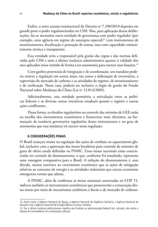 Mudança do Clima no Brasil: aspectos econômicos, sociais e regulatórios40
Enfim, o novo arranjo institucional do Decreto no
7.390/2010 deposita em
grande parte o poder regulamentador no CIM. Mas, para aplicação dessas delibe-
rações, faz-se necessária outra entidade de governança com poder regulador (por
exemplo, uma agência em regime de autarquia especial)13
com instrumentos de
monitoramento, fiscalização e prestação de contas, mas com capacidade eminen-
temente técnica e transparente.
Essa entidade seria a responsável pela gestão das regras e das normas defi-
nidas pelo CIM e seria a última instância administrativa quanto à validade dos
atos aplicados nesse sentido de forma a ter autonomia para exercer suas funções.14
Com ganhos potenciais de integração e de coordenação, seu mandato pode-
ria exercer a regulação em outras áreas, tais como a elaboração de inventários, a
supervisão do mercado de carbono e as atividades de registro, de monitoramento
e de verificação. Nesse caso, poderia ser inclusive o órgão de gestão do Fundo
Nacional sobre Mudança do Clima (Lei no
12.014/2009).
Adicionalmente, essa entidade permitiria a articulação entre as políti-
cas federais e as diversas outras iniciativas estaduais quanto a registro e outras
ações conflitantes.
Dessa forma, os desafios regulatórios no controle das emissões de GEE estão
na escolha dos instrumentos econômicos e financeiros mais eficientes, na for-
matação da instância governativa regulatória destes instrumentos e no grau de
autonomia que essa instância irá exercer nessa regulação.
6 ConsIDERAÇÕES FINAIS
O Brasil avançou muito na regulação das ações de combate ao aquecimento glo-
bal, inclusive com a aprovação das metas brasileiras para controle de emissões de
gases de efeito estufa definidas na PNMC. Estas metas nacionais estão concen-
tradas no controle do desmatamento, o que, conforme foi ressaltado, representa
uma vantagem comparativa para o Brasil. A redução do desmatamento é, sem
dúvida, menos restritiva ao crescimento econômico que as ações de mitigação
relativas ao consumo de energia e as atividades industriais que outras economias
emergentes teriam que adotar.
A PNMC, além de confirmar as metas nacionais anunciadas na COP 15,
indicou também os instrumentos econômicos que promoverão a consecução des-
tas metas por meio de mecanismos creditícios e fiscais e de mercado de carbono.
13. Assim como a Agência Nacional de Águas, a Agência Nacional de Vigilância Sanitária, a Agência Nacional de
Aviação Civil, a Agência Nacional de Energia Elétrica e outras similares.
14. Ser a última instância administrativa significa ato finalista na administração federal. Isto, contudo, não exclui a
disputa do contraditório em contestações judiciais.
 
