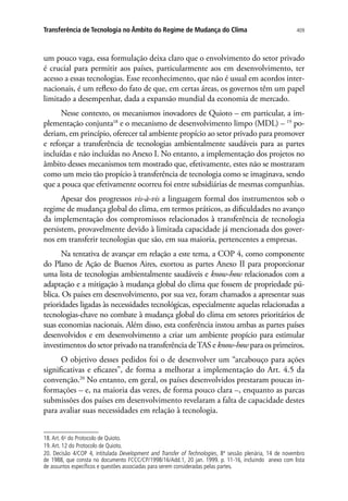 409Transferência de Tecnologia no Âmbito do Regime de Mudança do Clima
um pouco vaga, essa formulação deixa claro que o envolvimento do setor privado
é crucial para permitir aos países, particularmente aos em desenvolvimento, ter
acesso a essas tecnologias. Esse reconhecimento, que não é usual em acordos inter-
nacionais, é um reflexo do fato de que, em certas áreas, os governos têm um papel
limitado a desempenhar, dada a expansão mundial da economia de mercado.
Nesse contexto, os mecanismos inovadores de Quioto – em particular, a im-
plementação conjunta18
e o mecanismo de desenvolvimento limpo (MDL) – 19
po-
deriam, em princípio, oferecer tal ambiente propício ao setor privado para promover
e reforçar a transferência de tecnologias ambientalmente saudáveis para as partes
incluídas e não incluídas no Anexo I. No entanto, a implementação dos projetos no
âmbito desses mecanismos tem mostrado que, efetivamente, estes não se mostraram
como um meio tão propício à transferência de tecnologia como se imaginava, sendo
que a pouca que efetivamente ocorreu foi entre subsidiárias de mesmas companhias.
Apesar dos progressos vis-à-vis a linguagem formal dos instrumentos sob o
regime de mudança global do clima, em termos práticos, as dificuldades no avanço
da implementação dos compromissos relacionados à transferência de tecnologia
persistem, provavelmente devido à limitada capacidade já mencionada dos gover-
nos em transferir tecnologias que são, em sua maioria, pertencentes a empresas.
Na tentativa de avançar em relação a este tema, a COP 4, como componente
do Plano de Ação de Buenos Aires, exortou as partes Anexo II para proporcionar
uma lista de tecnologias ambientalmente saudáveis e know-how relacionados com a
adaptação e a mitigação à mudança global do clima que fossem de propriedade pú-
blica. Os países em desenvolvimento, por sua vez, foram chamados a apresentar suas
prioridades ligadas às necessidades tecnológicas, especialmente aquelas relacionadas a
tecnologias-chave no combate à mudança global do clima em setores prioritários de
suas economias nacionais. Além disso, esta conferência instou ambas as partes países
desenvolvidos e em desenvolvimento a criar um ambiente propício para estimular
investimentos do setor privado na transferência deTAS e know-how para os primeiros.
O objetivo desses pedidos foi o de desenvolver um “arcabouço para ações
significativas e eficazes”, de forma a melhorar a implementação do Art. 4.5 da
convenção.20
No entanto, em geral, os países desenvolvidos prestaram poucas in-
formações – e, na maioria das vezes, de forma pouco clara –, enquanto as parcas
submissões dos países em desenvolvimento revelaram a falta de capacidade destes
para avaliar suas necessidades em relação à tecnologia.
18.Art. 6o
do Protocolo de Quioto.
19.Art. 12 do Protocolo de Quioto.
20. Decisão 4/COP 4, intitulada Development and Transfer of Technologies, 8ª sessão plenária, 14 de novembro
de 1988, que consta no documento FCCC/CP/1998/16/Add.1, 20 jan. 1999. p. 11-16, incluindo anexo com lista
de assuntos específicos e questões associadas para serem consideradas pelas partes.
 