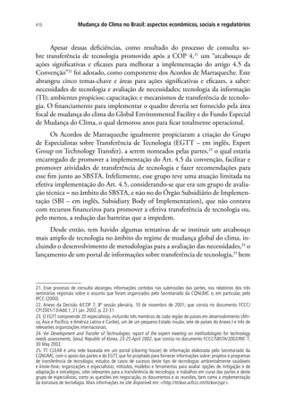 Mudança do Clima no Brasil: aspectos econômicos, sociais e regulatórios410
Apesar dessas deficiências, como resultado do processo de consulta so-
bre transferência de tecnologia promovido após a COP 4,21
um “arcabouço de
ações significativas e eficazes para melhorar a implementação do artigo 4.5 da
Convenção”22
foi adotado, como componente dos Acordos de Marraqueche. Este
abrangeu cinco temas-chave e áreas para ações significativas e eficazes, a saber:
necessidades de tecnologia e avaliação de necessidades; tecnologia da informação
(TI); ambientes propícios; capacitação; e mecanismos de transferência de tecnolo-
gia. O financiamento para implementar o quadro deveria ser fornecido pela área
focal de mudança do clima do Global Environmental Facility e do Fundo Especial
de Mudança do Clima, o qual demorou anos para ficar totalmente operacional.
Os Acordos de Marraqueche igualmente propiciaram a criação do Grupo
de Especialistas sobre Transferência de Tecnologia (EGTT – em inglês, Expert
Group on Technology Transfer), a serem nomeados pelas partes,23
o qual estaria
encarregado de promover a implementação do Art. 4.5 da convenção, facilitar e
promover atividades de transferência de tecnologia e fazer recomendações para
esse fim junto ao SBSTA. Infelizmente, esse grupo teve uma atuação limitada na
efetiva implementação do Art. 4.5, considerando-se que era um grupo de avalia-
ção técnica - no âmbito do SBSTA, e não no do Órgão Subsidiário de Implemen-
tação (SBI – em inglês, Subsidiary Body of Implementation), que não contava
com recursos financeiros para promover a efetiva transferência de tecnologia ou,
pelo menos, a redução das barreiras que a impedem.
Desde então, tem havido algumas tentativas de se instituir um arcabouço
mais amplo de tecnologia no âmbito do regime de mudança global do clima, in-
cluindo o desenvolvimento de metodologias para a avaliação das necessidades,24
o
lançamento de um portal de informações sobre transferência de tecnologia,25
bem
21. Esse processo de consulta abrangeu informações contidas nas submissões das partes, nos relatórios dos três
seminários regionais sobre o assunto que foram organizados pelo Secretariado da CQNUMC e, em particular, pelo
IPCC (2000).
22. Anexo da Decisão 4/COP 7, 8ª sessão plenária, 10 de novembro de 2001; que consta no documento FCCC/
CP/2001/13/Add.1, 21 jan. 2002. p. 22-31.
23. O EGTT compreende 20 especialistas, incluindo três membros de cada região de países em desenvolvimento (Áfri-
ca, Ásia e Pacífico, e América Latina e Caribe), um de um pequeno Estado insular, sete de países do Anexo I e três de
relevantes organizações internacionais.
24. Ver Development and Transfer of Technologies: report of the expert meeting on methodologies for technology
needs assessments, Seoul, Republic of Korea, 23-25 April 2002, que consta no documento FCCC/SBSTA/2002/INF. 7,
30 May 2002.
25. TT: CLEAR é uma rede baseada em um portal (clearing house) de informação elaborada pelo Secretariado da
CQNUMC, com o apoio das partes e do EGTT, que foi projetado para fornecer informações sobre: projetos e programas
de transferência de tecnologia; estudos de casos de sucesso deste tipo de tecnologias ambientalmente saudáveis
e know-how; organizações e especialistas; métodos, modelos e ferramentas para avaliar opções de mitigação e de
adaptação e estratégias; sites relevantes para a transferência de tecnologia; e trabalhos em curso das partes e deste
grupo de especialistas, como as questões em negociação, os documentos e as reuniões, bem como a implementação
da estrutura de tecnologia. Mais informações no site disponível em: http://ttclear.unfccc.int/ttclear/jsp/.
 
