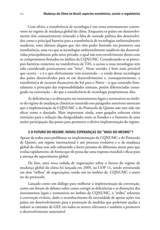 Mudança do Clima no Brasil: aspectos econômicos, sociais e regulatórios412
Com efeito, a transferência de tecnologia é um tema extremamente contro-
verso no regime de mudança global do clima. Enquanto os países em desenvolvi-
mento têm constantemente reiterado a falta de vontade política dos desenvolvi-
dos como a principal barreira para a transferência de tecnologias ambientalmente
saudáveis, estes últimos alegam que eles têm poder limitado em promover esta
transferência, uma vez que as tecnologias ambientalmente saudáveis são desenvol-
vidas principalmente pelo setor privado, o qual não tem envolvimento direto com
os compromissos firmados no âmbito da CQNUMC. Considerando-se as princi-
pais barreiras existentes na transferência de TAS, o acesso a essas tecnologias tem
sido considerado praticamente um “mito”. Nesse sentido, é bem mais provável
que ocorra – e é o que efetivamente vem ocorrendo – a venda destas tecnologias
dos países desenvolvidos para os em desenvolvimento e, consequentemente, a
transferência de recursos financeiros do Sul para o Norte – o que contradiz fron-
talmente o princípio das responsabilidades comuns, porém diferenciadas consa-
grado na convenção – do que a transferência de tecnologia propriamente dita.
As deficiências e as distorções em instrumentos legais e normativos no âmbi-
to do regime de mudanças climáticas resumido nos parágrafos anteriores mostram
que a implementação da CQNUMC e do Protocolo de Quioto não tem sido tão
eficaz como o desejado. Mais importante ainda, esses gargalos colocam várias
restrições para a redução das desigualdades entre os Estados e o fomento de uma
maior participação das partes para promover a efetiva implementação do regime.
3 O FUTURO DO REGIME: NOVAS ESPERANÇAS OU “MAIS DO MESMO”?
Apesar de todos esses problemas na implementação da CQNUMC e do Protocolo
de Quioto, um regime internacional é um processo evolutivo e o de mudança
global do clima tem sido submetido a fortes pressões de diferentes atores para que
evolua rapidamente, de forma que ele possa dar uma resposta mundial e eficaz para
a ameaça do aquecimento global.
De fato, uma nova rodada de negociações sobre o futuro do regime de
mudança global do clima foi lançada em 2005, na COP 11, sendo estruturada
em dois “trilhos” de negociações, sendo um no âmbito da CQNUMC e outro
no do protocolo.
Lançado como um diálogo para melhorar a implementação da convenção,
como um fórum de debates sobre como corrigir as deficiências e as distorções dos
instrumentos legais e normativos no âmbito da CQNUMC, o “trilho” referente
à convenção evoluiu, dado o reconhecimento da necessidade de apoiar ações nos
países em desenvolvimento para a promoção de medidas que poderiam ajudar a
reduzir as emissões de GEE em todos os setores relevantes e também a promover
o desenvolvimento sustentável.
 
